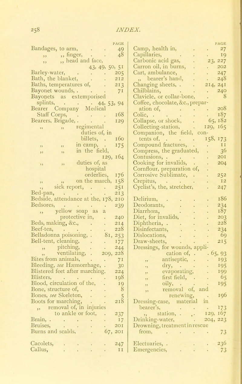 PACE Bandages, to arm, . . 49 ,, ,, finger, . . 48 ,, ,, head and face, 43. 49. 5°. 51 Barley-water, . . . 205 Bath, the blanket, . . 212 Baths, temperatures of, . 213 Bayonet wounds, . . . 71 Bayonets as extemporised splints, . . . 44, 53, 94 Bearer Company Medical Staff Corps, . . .168 Bearers, Brigade, . . . 129 ,, „ regimental duties of, in billets, . 160 „ „ in camp, . 175 ,, ,, in the field, 129, 164 ,, ,, duties of, as hospital orderlies, 176 ,, ,, on the march, 158 ., sick report, 251 Bed-pan, 213 Bedside, attendance at the, 178, 210 Bedsores, 239 ,, yellow soap as a protective in, 240 Beds, making, &c, 214 Beef-tea, 228 Belladonna poisoning, . 81, 253 Bell-tent, cleaning, 177 „ pitching, 244 „ ventilating, . 209, 228 Bites from animals, 7i Bleeding, see Haemorrhage, 30 Blistered feet after marching. 224 Blisters, 198 Blood, circulation of the, 19 Bone, structure of, 8 Bones, see Skeleton, 5 Boots for marching, 218 ,, removal of, in injuries to ankle or foot, 237 Brain, .... 17 Bruises, 201 Burns and scalds, 67, 201 Cacolets, 247 Callus, 11 I'AGE Camp, health in, . . 27 Capillaries, ... 19 Carbonic acid gas, . 23, 227 Canon oil, in burns, . . 202 Cart, ambulance, . . 247 ,, bearer's hand, . . 248 Changing sheets, . . 214, 241 Chilblains, . . . 240 Clavicle, or collar-bone, . 8 Coffee, chocolate, &c, prepar- ation of, ... 208 Colic, 187 Collapse, or shock, . 65, 182 Collecting-station, . 129, 165 Companion, the field, con- tents of, . . . 158, 173 Compound fractures, . . 11 Compress, the graduated, . 36 Contusions, .... 201 Cooking for invalids, . . 204 Cornflour, preparation of, Corrosive Sublimate, . . 252 Crepitus, .... 12 Cyclist's, the, stretcher, . 247 Delirium, . . . .186 Deodorants, . . . 234 Diarrhoea, . . .187 Diet, for invalids, . . 203 Diphtheria, .... 228 Disinfectants, . . . 234 Dislocations, ... 69 Draw-sheets, . . . 215 Dressings, for wounds, appli- cation of, . . 65, 93 „ antiseptic, . . 193 dry, . . . 195 ,, evaporating, . 199 „ first field, . . 65 oily, . . .195 ,, removal of, and renewing, . 196 Dressing-case, material in bearer's, . . -173 ,, station, . ,. 129, 167 Drinking-water, . 204, 223 Drowning, treatment in rescue from 73 Electuaries, . . . 236 Emergencies, 73