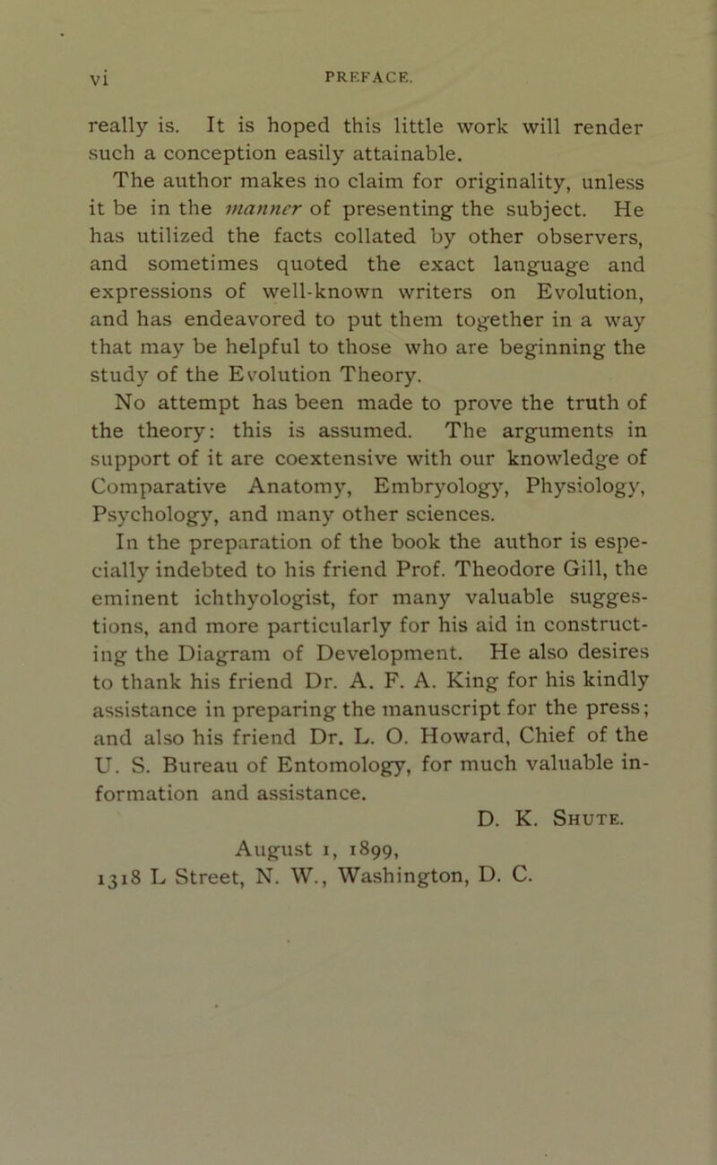 really is. It is hoped this little work will render such a conception easily attainable. The author makes iio claim for originality, unless it be in the manner of presenting the subject. He has utilized the facts collated by other observers, and sometimes quoted the exact language and expressions of well-known writers on Evolution, and has endeavored to put them together in a way that may be helpful to those who are beginning the study of the Evolution Theory. No attempt has been made to prove the truth of the theory: this is assumed. The arguments in support of it are coextensive with our knowledge of Comparative Anatomy, Embryology, Physiology, Psychology, and many other sciences. In the preparation of the book the author is espe- cially indebted to his friend Prof. Theodore Gill, the eminent ichthyologist, for many valuable sugges- tions, and more particularly for his aid in construct- ing the Diagram of Development. He also desires to thank his friend Dr. A. F. A. King for his kindly assistance in preparing the manuscript for the press; and also his friend Dr. L. O. Howard, Chief of the U. S. Bureau of Entomology, for much valuable in- formation and assistance. D. K. Shute. August i, 1899, 1318 L Street, N. W., Washington, D. C.