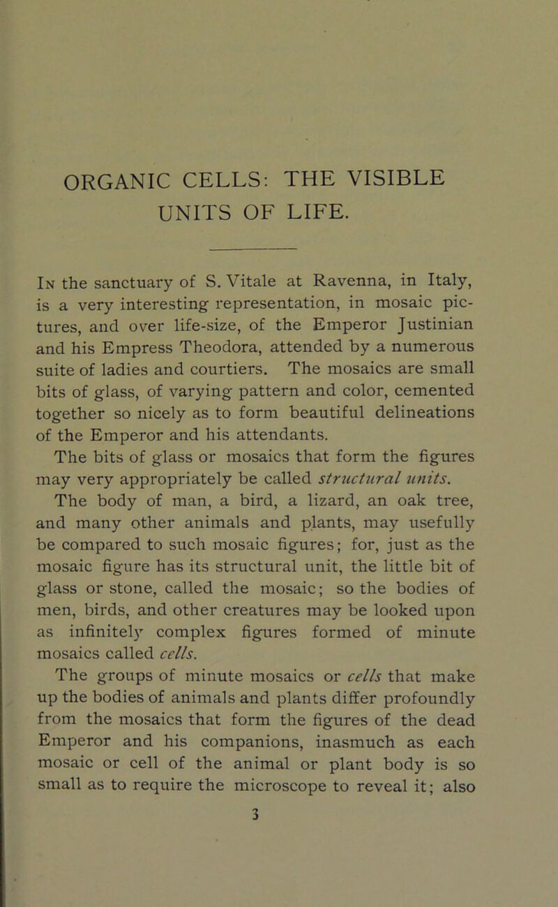 ORGANIC CELLS: THE VISIBLE UNITS OF LIFE. In the sanctuary of S. Vitale at Ravenna, in Italy, is a very interesting representation, in mosaic pic- tures, and over life-size, of the Emperor Justinian and his Empress Theodora, attended by a numerous suite of ladies and courtiers. The mosaics are small bits of glass, of varying pattern and color, cemented together so nicely as to form beautiful delineations of the Emperor and his attendants. The bits of glass or mosaics that form the figures may very appropriately be called structural units. The body of man, a bird, a lizard, an oak tree, and many other animals and plants, may usefully be compared to such mosaic figures; for, just as the mosaic figure has its structural unit, the little bit of glass or stone, called the mosaic; so the bodies of men, birds, and other creatures may be looked upon as infinitely complex figures formed of minute mosaics called cells. The groups of minute mosaics or cells that make up the bodies of animals and plants differ profoundly from the mosaics that form the figures of the dead Emperor and his companions, inasmuch as each mosaic or cell of the animal or plant body is so small as to require the microscope to reveal it; also