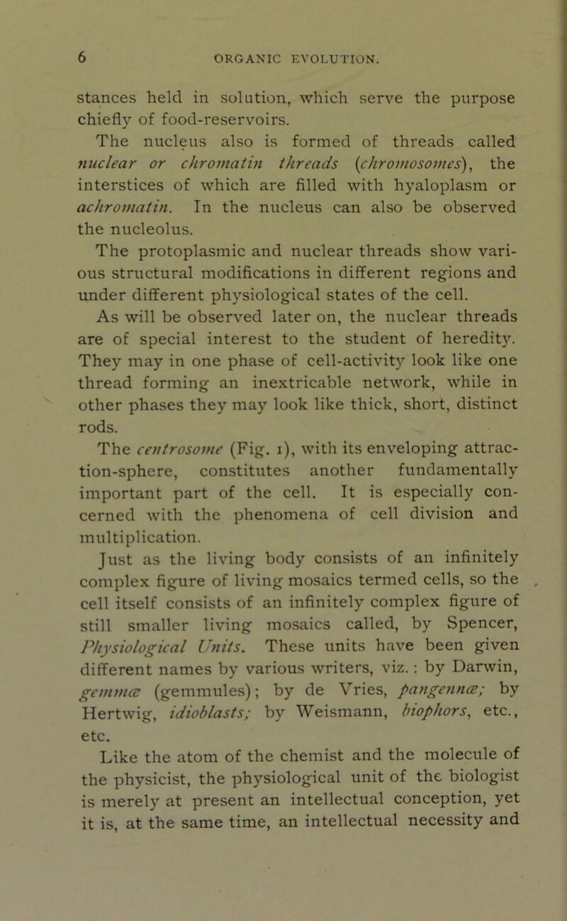 stances held in solution, which serve the purpose chiefly of food-reservoirs. The nucleus also is formed of threads called nuclear or chromatin threads (chromosomes), the interstices of which are filled with hyaloplasm or achromatin. In the nucleus can also be observed the nucleolus. The protoplasmic and nuclear threads show vari- ous structural modifications in different regions and under different physiological states of the cell. As will be observed later on, the nuclear threads are of special interest to the student of heredity. They may in one phase of cell-activity look like one thread forming an inextricable network, while in other phases they may look like thick, short, distinct rods. The centrosome (Fig. i), with its enveloping attrac- tion-sphere, constitutes another fundamentally important part of the cell. It is especially con- cerned with the phenomena of cell division and multiplication. Just as the living body consists of an infinitely complex figure of living mosaics termed cells, so the cell itself consists of an infinitely complex figure of still smaller living mosaics called, by Spencer, Physiological Units. These units have been given different names by various writers, viz.: by Darwin, gemma: (gemmules); by de Vries, pangcnna:; by Hertwig, idioblasts; by Weismann, biophors, etc., etc. Like the atom of the chemist and the molecule of the physicist, the physiological unit of the biologist is merely at present an intellectual conception, yet it is, at the same time, an intellectual necessity and