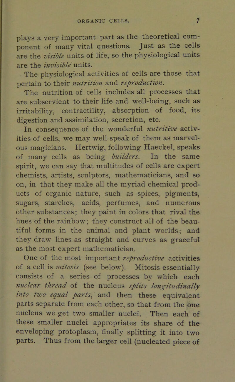 plays a very important part as the theoretical com- ponent of many vital questions. Just as the cells are the visible units of life, so the physiological units are the invisible units. The physiological activities of cells are those that pertain to their nutrition and reproduction. The nutrition of cells includes all processes that are subservient to their life and well-being, such as irritability, contractility, absorption of food, its digestion and assimilation, secretion, etc. In consequence of the wonderful nutritive activ- ities of cells, we may well speak of them as marvel- ous magicians. Hertwig, following Haeckel, speaks of many cells as being builders. In the same spirit, we can say that multitudes of cells are expert chemists, artists, sculptors, mathematicians, and so on, in that they make all the myriad chemical prod- ucts of organic nature, such as spices, pigments, sugars, starches, acids, perfumes, and numerous other substances; they paint in colors that rival the hues of the rainbow; they construct all of the beau- tiful forms in the animal and plant worlds; and they draw lines as straight and curves as graceful as the most expert mathematician. One of the most important reproductive activities of a cell is mitosis (see below). Mitosis essentially consists of a series of processes by which each nuclear thread of the nucleus splits longitudinally into two equal parts, and then these equivalent parts separate from each other, so that from the one nucleus we get two smaller nuclei. Then each of these smaller nuclei appropriates its share of the enveloping protoplasm, finally splitting it into two parts. Thus from the larger cell (nucleated piece of