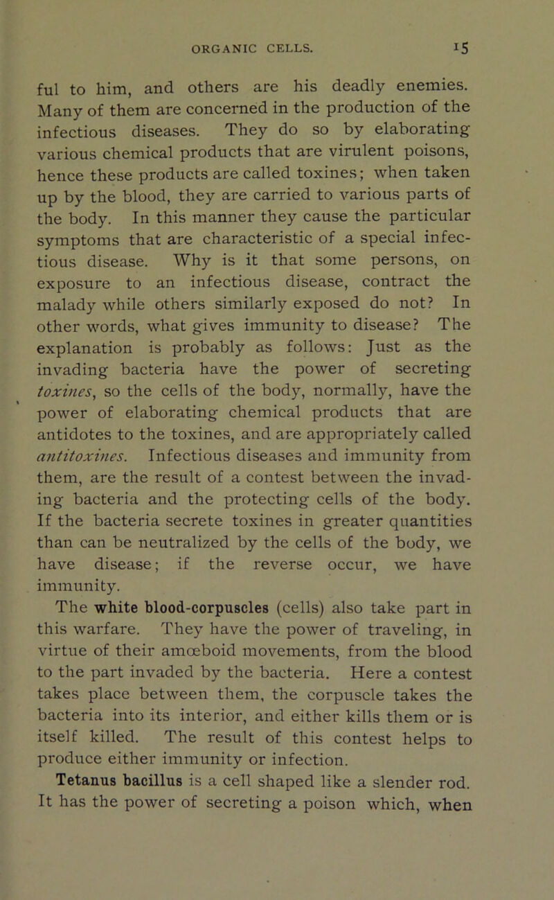 ful to him, and others are his deadly enemies. Many of them are concerned in the production of the infectious diseases. They do so by elaborating various chemical products that are virulent poisons, hence these products are called toxines; when taken up by the blood, they are carried to various parts of the body. In this manner they cause the particular symptoms that are characteristic of a special infec- tious disease. Why is it that some persons, on exposure to an infectious disease, contract the malady while others similarly exposed do not? In other words, what gives immunity to disease? The explanation is probably as follows: Just as the invading bacteria have the power of secreting toxines, so the cells of the body, normally, have the power of elaborating chemical products that are antidotes to the toxines, and are appropriately called antitoxines. Infectious diseases and immunity from them, are the result of a contest between the invad- ing bacteria and the protecting cells of the body. If the bacteria secrete toxines in greater quantities than can be neutralized by the cells of the body, we have disease; if the reverse occur, we have immunity. The white blood-corpuscles (cells) also take part in this warfare. They have the power of traveling, in virtue of their amoeboid movements, from the blood to the part invaded by the bacteria. Here a contest takes place between them, the corpuscle takes the bacteria into its interior, and either kills them or is itself killed. The result of this contest helps to produce either immunity or infection. Tetanus bacillus is a cell shaped like a slender rod. It has the power of secreting a poison which, when