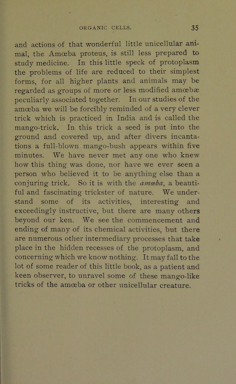 and actions of that wonderful little unicellular ani- mal, the Amoeba proteus, is still less prepared to study medicine. In this little speck of protoplasm the problems of life are reduced to their simplest forms, for all higher plants and animals may be regarded as groups of more or less modified amoebae peculiarly associated together. In our studies of the amoeba we will be forcibly reminded of a very clever trick which is practiced in India and is called the mango-trick. In this trick a seed is put into the ground and covered up, and after divers incanta- tions a full-blown mango-bush appears within five minutes. We have never met any one who knew how this thing was done, nor have we ever seen a person who believed it to be anything else than a conjuring trick. So it is with the amoeba, a beauti- ful and fascinating trickster of nature. We under- stand some of its activities, interesting and exceedingly instructive, but there are many others beyond our ken. We see the commencement and ending of many of its chemical activities, but there are numerous other intermediary processes that take place in the hidden recesses of the protoplasm, and concerning which we know nothing. It may fall to the lot of some reader of this little book, as a patient and keen observer, to unravel some of these mango-like tricks of the amoeba or other unicellular creature.