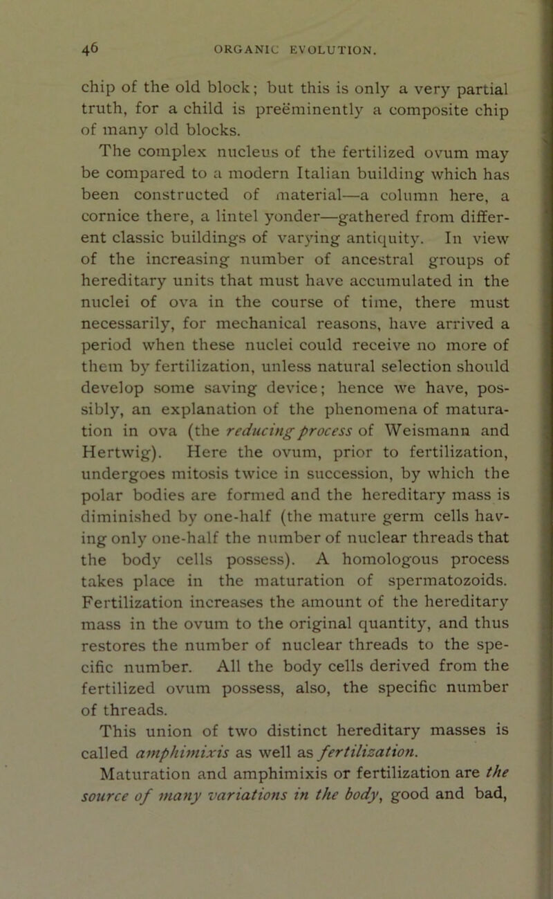 chip of the old block; but this is only a very partial truth, for a child is preeminently a composite chip of many old blocks. The complex nucleus of the fertilized ovum may be compared to a modern Italian building which has been constructed of material—a column here, a cornice there, a lintel yonder—gathered from differ- ent classic buildings of varying antiquity. In view of the increasing number of ancestral groups of hereditary units that must have accumulated in the nuclei of ova in the course of time, there must necessarily, for mechanical reasons, have arrived a period when these nuclei could receive no more of them by fertilization, unless natural selection should develop some saving device; hence we have, pos- sibly, an explanation of the phenomena of matura- tion in ova (the reducing process of Weismann and Hertwig). Here the ovum, prior to fertilization, undergoes mitosis twice in succession, by which the polar bodies are formed and the hereditary mass is diminished by one-half (the mature germ cells hav- ing only one-half the number of nuclear threads that the body cells possess). A homologous process takes place in the maturation of spermatozoids. Fertilization increases the amount of the hereditary mass in the ovum to the original quantity, and thus restores the number of nuclear threads to the spe- cific number. All the body cells derived from the fertilized ovum possess, also, the specific number of threads. This union of two distinct hereditary masses is called amphimixis as well as fertilization. Maturation and amphimixis or fertilization are the source of many variations in the body, good and bad,