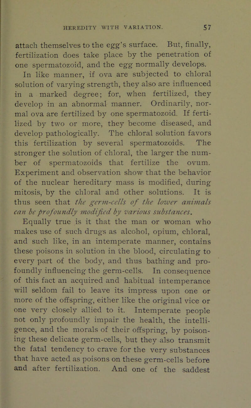 attach themselves to the egg’s surface. But, finally, fertilization does take place by the penetration of one spermatozoid, and the egg normally develops. In like manner, if ova are subjected to chloral solution of varying strength, they also are influenced in a marked degree; for, when fertilized, they develop in an abnormal manner. Ordinarily, nor- mal ova are fertilized by one spermatozoid. If ferti- lized by two or more, they become diseased, and develop pathologically. The chloral solution favors this fertilization by several spermatozoids. The stronger the solution of chloral, the larger the num- ber of spermatozoids that fertilize the ovum. Experiment and observation show that the behavior of the nuclear hereditary mass is modified, during mitosis, by the chloral and other solutions. It is thus seen that the germ-cells of the lower animals can be profoundly modified by various substances. Equally true is it that the man or woman who makes use of such drugs as alcohol, opium, chloral, and such like, in an intemperate manner, contains these poisons in solution in the blood, circulating to every part of the body, and thus bathing and pro- foundly influencing the germ-cells. In consequence of this fact an acquired and habitual intemperance will seldom fail to leave its impress upon one or more of the offspring, either like the original vice or one very closely allied to it. Intemperate people not only profoundly impair the health, the intelli- gence, and the morals of their offspring, by poison- ing these delicate germ-cells, but they also transmit the fatal tendency to crave for the very substances that have acted as poisons on these germ-cells before and after fertilization. And one of the saddest