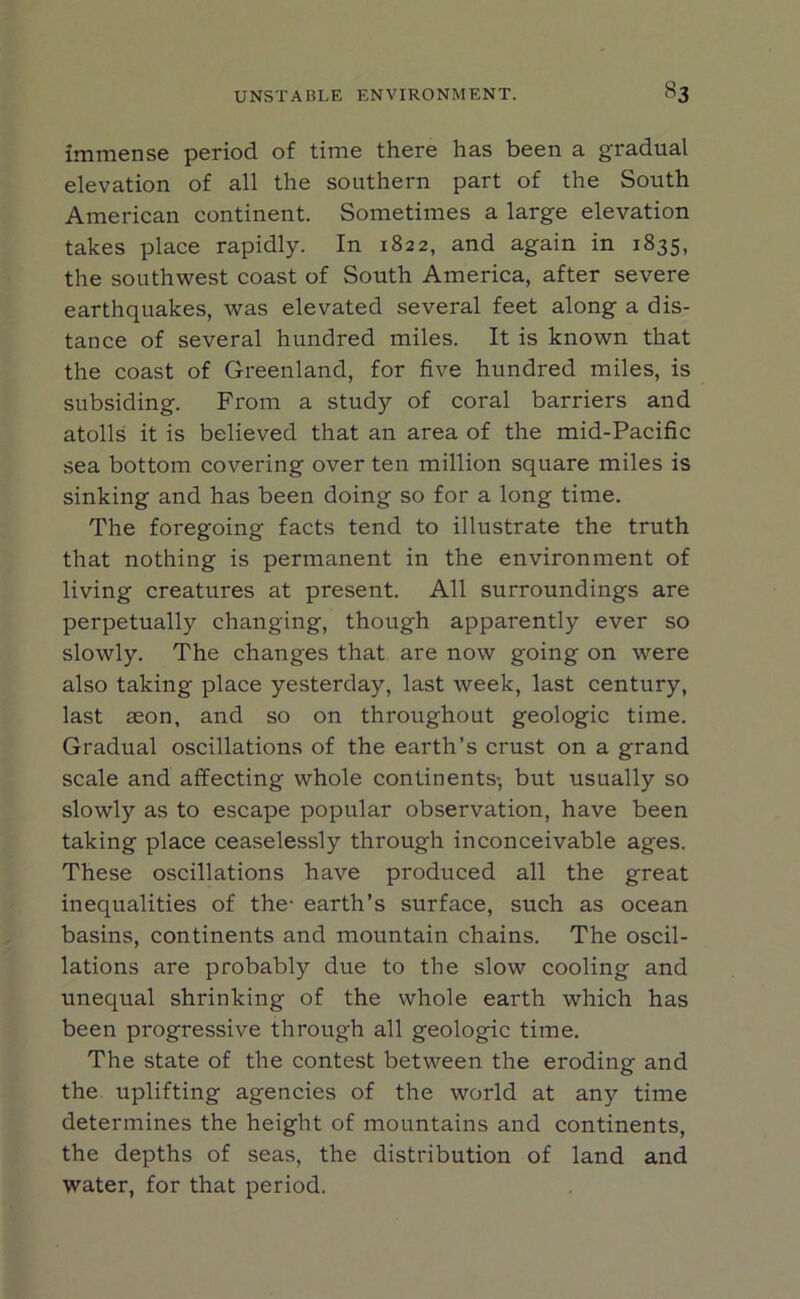 immense period of time there has been a gradual elevation of all the southern part of the South American continent. Sometimes a large elevation takes place rapidly. In 1822, and again in 1835, the southwest coast of South America, after severe earthquakes, was elevated several feet along a dis- tance of several hundred miles. It is known that the coast of Greenland, for five hundred miles, is subsiding. From a study of coral barriers and atolls it is believed that an area of the mid-Pacific sea bottom covering over ten million square miles is sinking and has been doing so for a long time. The foregoing facts tend to illustrate the truth that nothing is permanent in the environment of living creatures at present. All surroundings are perpetually changing, though apparently ever so slowly. The changes that are now going on were also taking place yesterday, last week, last century, last aeon, and so on throughout geologic time. Gradual oscillations of the earth’s crust on a grand scale and affecting whole continents- but usually so slowly as to escape popular observation, have been taking place ceaselessly through inconceivable ages. These oscillations have produced all the great inequalities of the- earth’s surface, such as ocean basins, continents and mountain chains. The oscil- lations are probably due to the slow cooling and unequal shrinking of the whole earth which has been progressive through all geologic time. The state of the contest between the eroding and the uplifting agencies of the world at any time determines the height of mountains and continents, the depths of seas, the distribution of land and water, for that period.