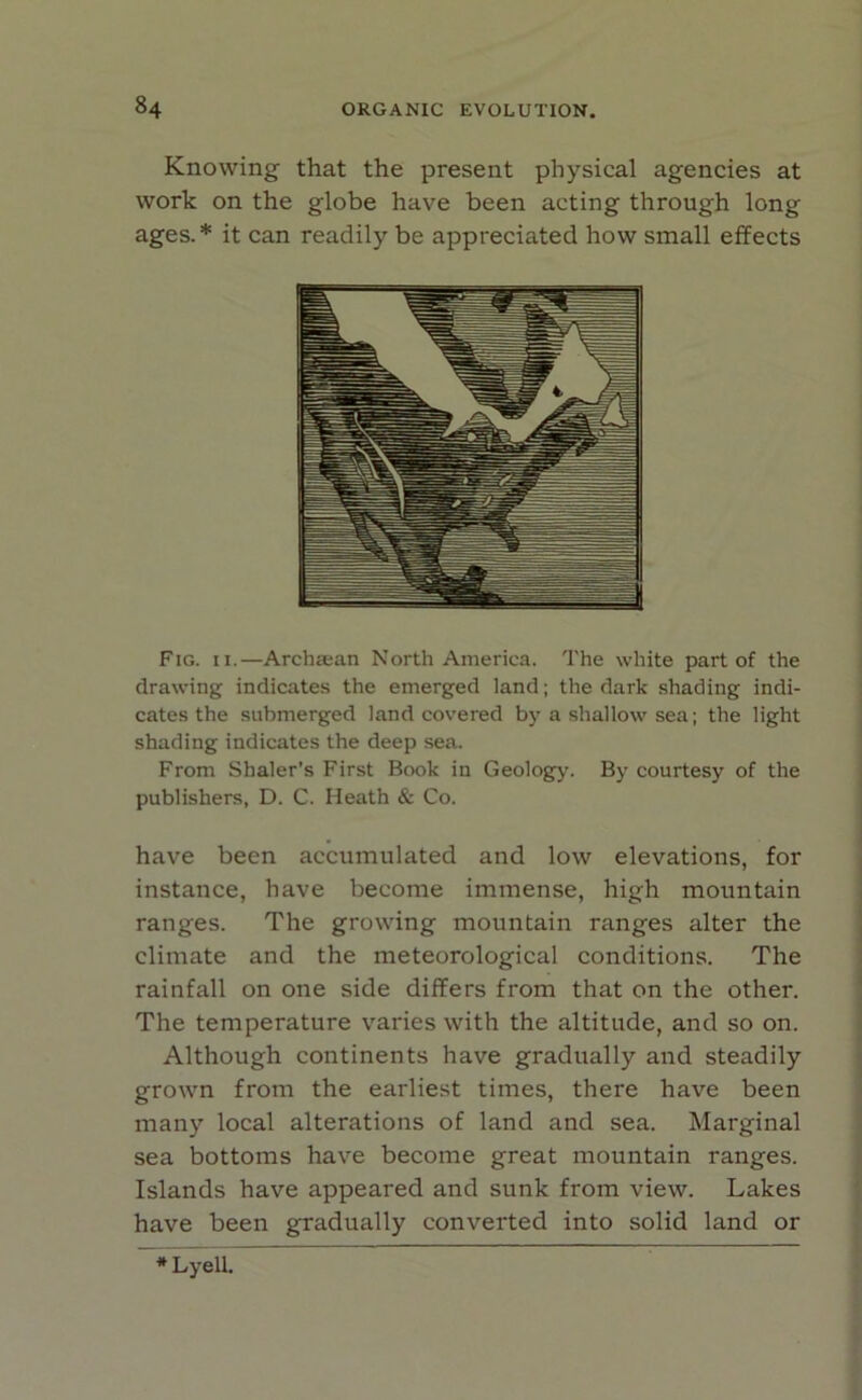 Knowing that the present physical agencies at work on the globe have been acting through long ages.* it can readily be appreciated how small effects Fig. ii.—Archaean North America. The white part of the drawing indicates the emerged land; the dark shading indi- cates the submerged land covered by a shallow sea; the light shading indicates the deep sea. From Sbaler’s First Book in Geology. By courtesy of the publishers, D. C. Heath & Co. have been accumulated and low elevations, for instance, have become immense, high mountain ranges. The growing mountain ranges alter the climate and the meteorological conditions. The rainfall on one side differs from that on the other. The temperature varies with the altitude, and so on. Although continents have gradually and steadily grown from the earliest times, there have been many local alterations of land and sea. Marginal sea bottoms have become great mountain ranges. Islands have appeared and sunk from view. Lakes have been gradually converted into solid land or * LyeU.