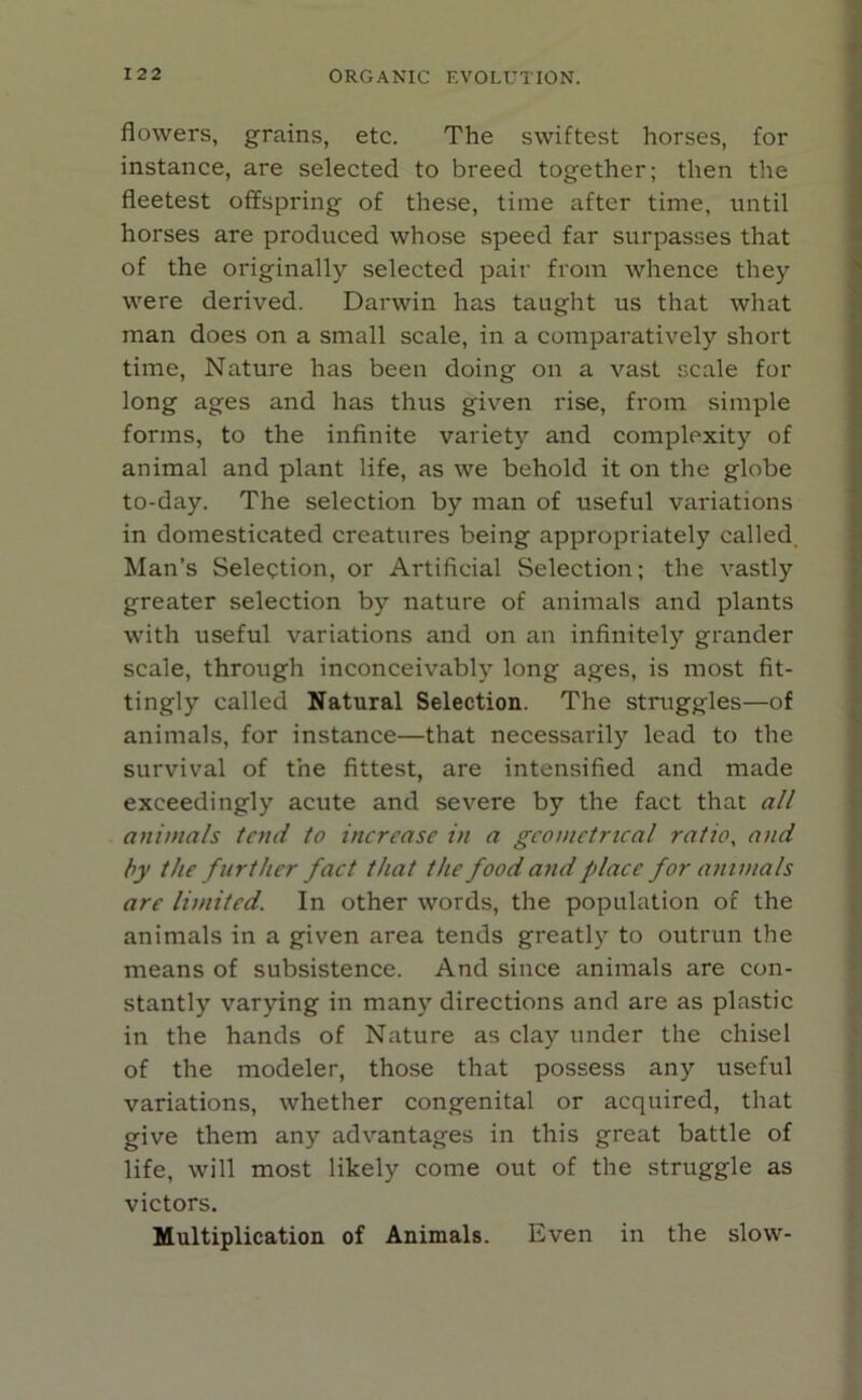 flowers, grains, etc. The swiftest horses, for instance, are selected to breed together; then the fleetest offspring of these, time after time, until horses are produced whose speed far surpasses that of the originally selected pair from whence they were derived. Darwin has taught us that what man does on a small scale, in a comparatively short time, Nature has been doing on a vast scale for long ages and has thus given rise, from simple forms, to the infinite variety and complexity of animal and plant life, as we behold it on the globe to-day. The selection by man of useful variations in domesticated creatures being appropriately called Man’s Selection, or Artificial Selection; the vastly greater selection by nature of animals and plants with useful variations and on an infinitely grander scale, through inconceivably long ages, is most fit- tingly called Natural Selection. The struggles—of animals, for instance—that necessarily lead to the survival of the fittest, are intensified and made exceedingly acute and severe by the fact that all animals tend to increase in a geometrical ratio, and by the further fact that the food and place for animals are limited. In other words, the population of the animals in a given area tends greatly to outrun the means of subsistence. And since animals are con- stantly varying in many directions and are as plastic in the hands of Nature as clay under the chisel of the modeler, those that possess any useful variations, whether congenital or acquired, that give them any advantages in this great battle of life, will most likely come out of the struggle as victors. Multiplication of Animals. Even in the slow-