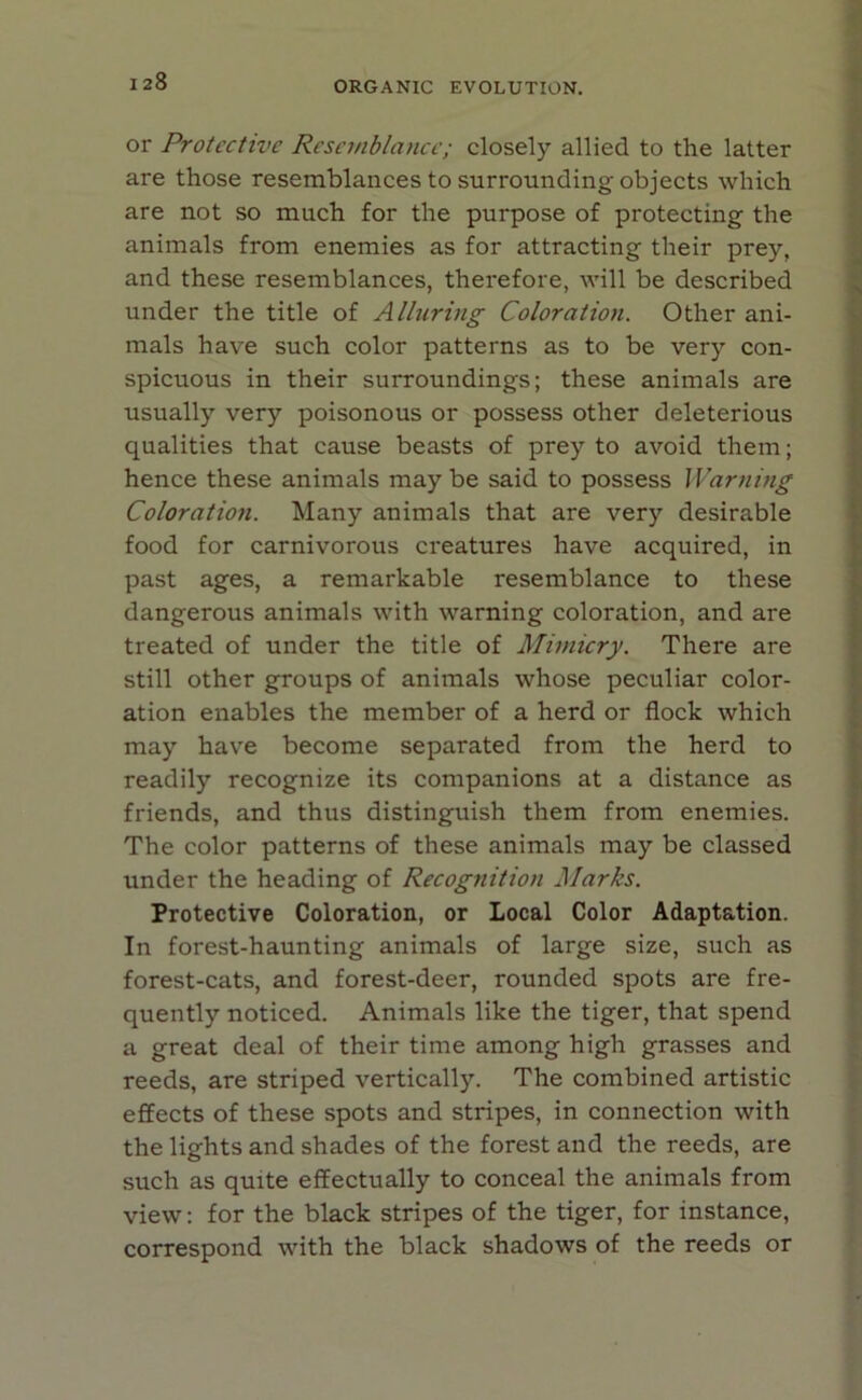 or Protective Resemblance; closely allied to the latter are those resemblances to surrounding objects which are not so much for the purpose of protecting the animals from enemies as for attracting their prey, and these resemblances, therefore, will be described under the title of Alluring Coloration. Other ani- mals have such color patterns as to be verj'- con- spicuous in their surroundings; these animals are usually very poisonous or possess other deleterious qualities that cause beasts of prey to avoid them; hence these animals may be said to possess Warning Coloration. Many animals that are very desirable food for carnivorous creatures have acquired, in past ages, a remarkable resemblance to these dangerous animals with warning coloration, and are treated of under the title of Mimicry. There are still other groups of animals whose peculiar color- ation enables the member of a herd or flock which may have become separated from the herd to readily recognize its companions at a distance as friends, and thus distinguish them from enemies. The color patterns of these animals may be classed under the heading of Recognition Marks. Protective Coloration, or Local Color Adaptation. In forest-haunting animals of large size, such as forest-cats, and forest-deer, rounded spots are fre- quently noticed. Animals like the tiger, that spend a great deal of their time among high grasses and reeds, are striped vertically. The combined artistic effects of these spots and stripes, in connection with the lights and shades of the forest and the reeds, are such as quite effectually to conceal the animals from view: for the black stripes of the tiger, for instance, correspond with the black shadows of the reeds or