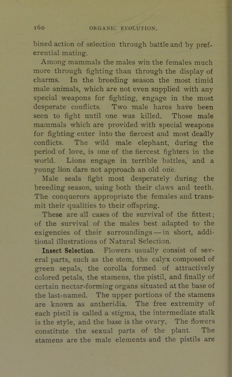 i6o bined action of selection through battle and by pref- erential mating. Among mammals the males win the females much more through fighting than through the display of charms. In the breeding season the most timid male animals, which are not even supplied with any special weapons for fighting, engage in the most desperate conflicts. Two male hares have been seen to fight until one was killed. Those male mammals which are provided with special weapons for fighting enter into the fiercest and most deadly conflicts. The wild male elephant, during the period of love, is one of the fiercest fighters in the world. Lions engage in terrible battles, and a young lion dare not approach an old one. Male seals fight most desperately during the breeding season, using both their claws and teeth. The conquerors appropriate the females and trans- mit their qualities to their offspring. These are all cases of the survival of the fittest; of the survival of the males best adapted to the exigencies of their surroundings — in short, addi- tional illustrations of Natural Selection. Insect Selection. Flowers usually consist of sev- eral parts, such as the stem, the calyx composed of green sepals, the corolla formed of attractively colored petals, the stamens, the pistil, and finally of certain nectar-forming organs situated at the base of the last-named. The upper portions of the stamens are known as antlieridia. The free extremity of each pistil is called a stigma, the intermediate stalk is the style, and the base is the ovary. The flowers constitute the sexual parts of the plant. The stamens are the male elements and the pistils are