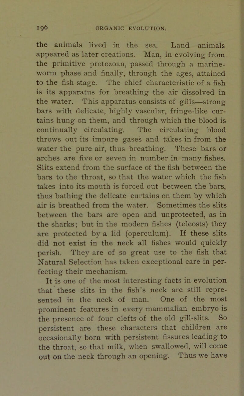 the animals lived in the sea. Land animals appeared as later creations. Man, in evolving from the primitive protozoan, passed through a marine- worm phase and finally, through the ages, attained to the fish stage. The chief characteristic of a fish is its apparatus for breathing the air dissolved in the water. This apparatus consists of gills—strong bars with delicate, highly vascular, fringe-like cur- tains hung on them, and through which the blood is continually circulating. The circulating blood throws out its impure gases and takes in from the water the pure air, thus breathing. These bars or arches are five or seven in number in many fishes. Slits extend from the surface of the fish between the bars to the throat, so that the water which the fish takes into its mouth is forced out between the bars, thus bathing the delicate curtains on them by which air is breathed from the water. Sometimes the slits between the bars are open and unprotected, as in the sharks; but in the modern fishes (teleosts) they are protected by a lid (operculum). If these slits did not exist in the neck all fishes would quickly perish. They are of so great use to the fish that Natural Selection has taken exceptional care in per- fecting their mechanism. It is one of the most interesting facts in evolution that these slits in the fish’s neck are still repre- sented in the neck of man. One of the most prominent features in every mammalian embryo is the presence of four clefts of the old gill-slits. So persistent are these characters that children are occasionally born with persistent fissures leading to the throat, so that milk, when swallowed, will come out on the neck through an opening. Thus we have