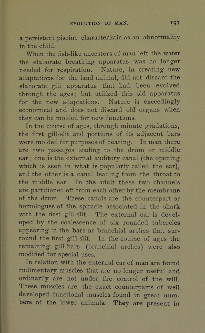 a persistent piscine characteristic as an abnormality- in the child. When the fish-like ancestors of man left the water the elaborate breathing apparatus was no longer needed for respiration. Nature, in creating new adaptations for the land animal, did not discard the elaborate gill apparatus that had been evolved through the ages; but utilized this old apparatus for the new adaptations. Nature is exceedingly economical and does not discard old organs when they can be molded for new functions. In the course of ages, through minute gradations, the first gill-slit and portions of its adjacent bars were molded for purposes of hearing. In man there are two passages leading to the drum or middle ear; one is the external auditory canal (the opening which is seen in what is popularly called the ear), and the other is a canal leading from the throat to the middle ear. In the adult these two channels are partitioned off from each other by the membrane of the drum. These canals are the counterpart or homologues of the spiracle associated in the shark with the first gill-slit. The external ear is devel- oped by the coalescence of six rounded tubercles appearing in the bars or branchial arches that sur- round the first gill-slit. In the course of ages the remaining gill-bars (branchial arches) were also modified for special uses. In relation with the external ear of man are found rudimentary muscles that are no longer useful and ordinarily are not under the control of the will. These muscles are the exact counterparts of well developed functional muscles found in great num- bers of the lower animals. They are present in