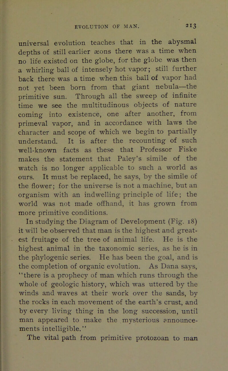 universal evolution teaches that in the abysmal depths of still earlier aeons there was a time when no life existed on the globe, for the globe was then a whirling ball of intensely hot vapor; still further back there was a time when this ball of vapor had not yet been born from that giant nebula—the primitive sun. Through all the sweep of infinite time we see the multitudinous objects of nature coming into existence, one after another, from primeval vapor, and in accordance with laws the character and scope of which we begin to partially understand. It is after the recounting of such well-known facts as these that Professor Fiske makes the statement that Paley’s simile of the watch is no longer applicable to such a world as ours. It must be replaced, he says, by the simile of the flower; for the universe is not a machine, but an organism with an indwelling principle of life; the world was not made offhand, it has grown from more primitive conditions. In studying the Diagram of Development (Fig. 18) it will be observed that man is the highest and great- est fruitage of the tree of animal life. He is the highest animal in the taxonomic series, as he is in the phylogenic series. He has been the goal, and is the completion of organic evolution. As Dana says, “there is a prophecy of man which runs through the whole of geologic history, which was uttered by the winds and waves at their work over the sands, by the rocks in each movement of the earth’s crust, and by every living thing in the long succession, until man appeared to make the mysterious announce- ments intelligible.” The vital path from primitive protozoan to man