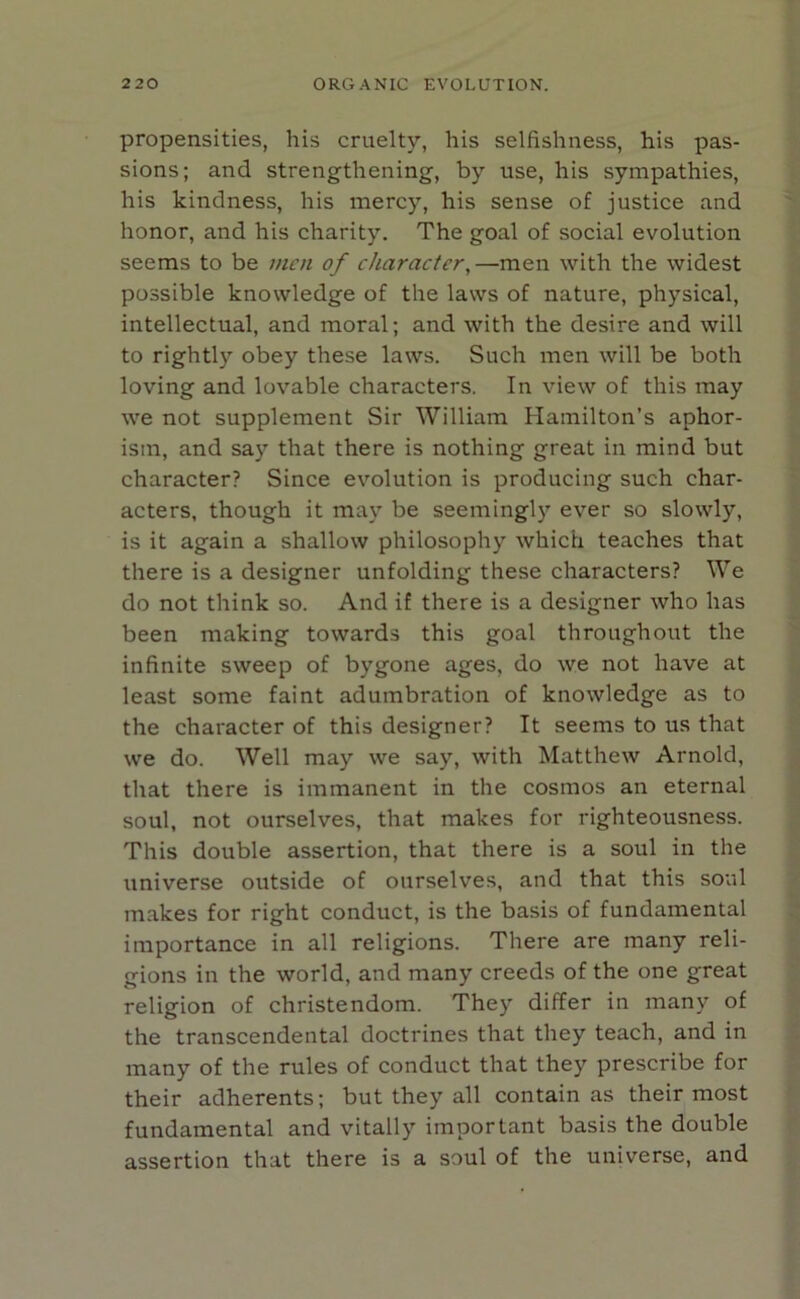 propensities, his cruelty, his selfishness, his pas- sions; and strengthening, by use, his sympathies, his kindness, his mercy, his sense of justice and honor, and his charity. The goal of social evolution seems to be men of character, —men with the widest possible knowledge of the laws of nature, physical, intellectual, and moral; and with the desire and will to rightly obey these laws. Such men will be both loving and lovable characters. In view of this may we not supplement Sir William Hamilton’s aphor- ism, and say that there is nothing great in mind but character? Since evolution is producing such char- acters, though it may be seemingly ever so slowly, is it again a shallow philosophy which teaches that there is a designer unfolding these characters? We do not think so. And if there is a designer who has been making towards this goal throughout the infinite sweep of bygone ages, do we not have at least some faint adumbration of knowledge as to the character of this designer? It seems to us that we do. Well may we say, with Matthew Arnold, that there is immanent in the cosmos an eternal soul, not ourselves, that makes for righteousness. This double assertion, that there is a soul in the universe outside of ourselves, and that this soul makes for right conduct, is the basis of fundamental importance in all religions. There are many reli- gions in the world, and many creeds of the one great religion of Christendom. They differ in many of the transcendental doctrines that they teach, and in many of the rules of conduct that they prescribe for their adherents; but they all contain as their most fundamental and vitally important basis the double assertion that there is a soul of the universe, and