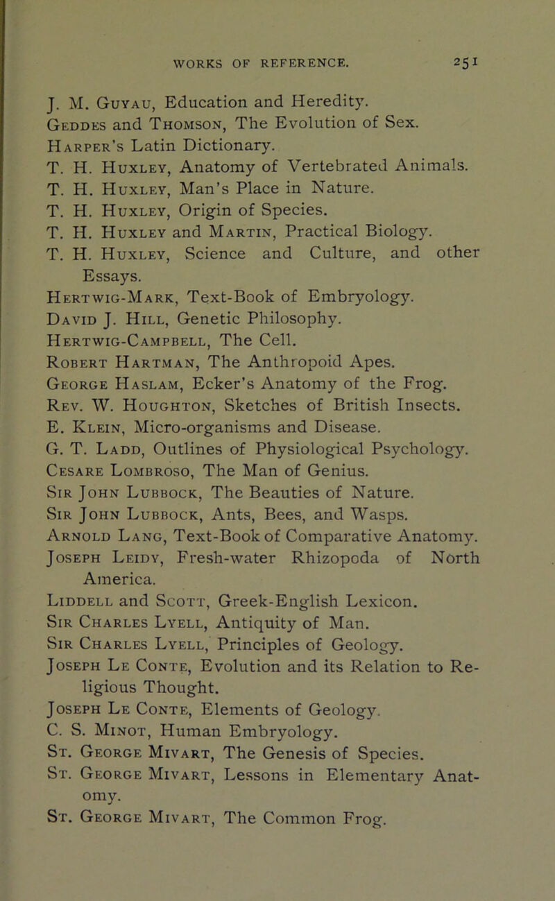 J. M. Guyau, Education and Heredity. Geddes and Thomson, The Evolution of Sex. Harper’s Latin Dictionary. T. H. Huxley, Anatomy of Vertebrated Animals. T. H. Huxley, Man’s Place in Nature. T. H. Huxley, Origin of Species. T. H. Huxley and Martin, Practical Biology. T. H. Huxley, Science and Culture, and other Essays. Hertwig-Mark, Text-Book of Embryology. David J. Hill, Genetic Philosophy. Hertwig-Campbell, The Cell. Robert Hartman, The Anthropoid Apes. George Haslam, Ecker’s Anatomy of the Frog. Rev. W. Houghton, Sketches of British Insects. E. Klein, Micro-organisms and Disease. G. T. Ladd, Outlines of Physiological Psychology. Cesare Lombroso, The Man of Genius. Sir John Lubbock, The Beauties of Nature. Sir John Lubbock, Ants, Bees, and Wasps. Arnold Lang, Text-Book of Comparative Anatomy. Joseph Leidy, Fresh-water Rhizopoda of North America. Liddell and Scott, Greek-English Lexicon. Sir Charles Lyell, Antiquity of Man. Sir Charles Lyell, Principles of Geology. Joseph Le Conte, Evolution and its Relation to Re- ligious Thought. Joseph Le Conte, Elements of Geology. C. S. Minot, Human Embryology. St. George Mivart, The Genesis of Species. St. George Mivart, Lessons in Elementary Anat- omy. St. George Mivart, The Common Frog.