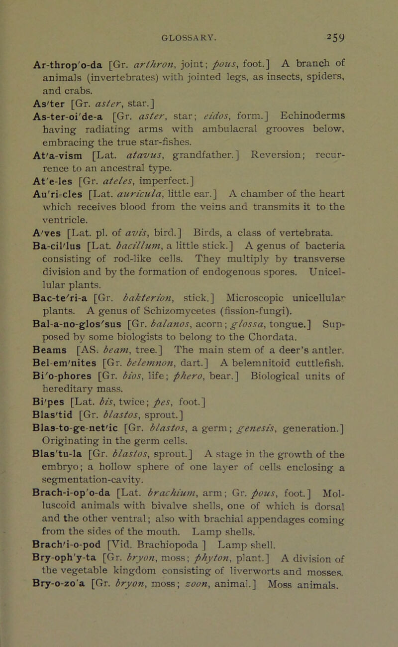 Ar-throp'o-da [Gr. art hr on, joint; pons, foot.] A branch of animals (invertebrates) with jointed legs, as insects, spiders, and crabs. As'ter [Gr. aster, star.] As-ter-oi'de-a [Gr. aster, star; eidos, form.] Echinoderms having radiating arms with ambulacral grooves below, embracing the true star-fishes. At'a-vism [Lat. atavus, grandfather.] Reversion; recur- rence to an ancestral type. At’e-les [Gr. ateles, imperfect.] Au'ri-cles [Lat. auricula, little ear.] A chamber of the heart which receives blood from the veins and transmits it to the ventricle. A'ves [Lat. pi. of avis, bird.] Birds, a class of vertebrata. Ba-cil'lus [Lat. bacillum, a little stick.] A genus of bacteria consisting of rod-like cells. They multiply by transverse division and by the formation of endogenous spores. Unicel- lular plants. Bac-te/ri-a [Gr. bakterion, stick.] Microscopic unicellular plants. A genus of Schizomycetes (fission-fungi). Bal-a-no-glos'sus [Gr. balanos, acorn; glossa, tongue.] Sup- posed by some biologists to belong to the Chordata. Beams [AS. beam, tree.] The main stem of a deer’s antler. Bel-em'nites [Gr. belemnon, dart.] A belemnitoid cuttlefish. Bi'o-phores [Gr. bios, life; phero, bear.] Biological units of hereditary mass. Bi'pes [Lat. bis, twice; pes, foot.] Blas'tid [Gr. blastos, sprout.] Blas-to-ge net'ic [Gr. blastos, a germ; genesis, generation.] Originating in the germ cells. Blas'tu-la [Gr. blastos, sprout.] A stage in the growth of the embryo; a hollow sphere of one layer of cells enclosing a segmentation-cavity. Brach-i-op'o-da [Lat. brachium, arm; Gr. pons, foot.] Mol- luscoid animals with bivalve shells, one of which is dorsal and the other ventral; also with brachial appendages coming from the sides of the mouth. Lamp shells. Brach'i-o-pod [Vid. Brachiopoda ] Lamp shell. Bry-oph’y-ta [Gr. bryott, moss; phyton, plant.] A division of the vegetable kingdom consisting of liverworts and mosses. Bry-o-zo'a [Gr. bryon, moss; soon, animal.] Moss animals.