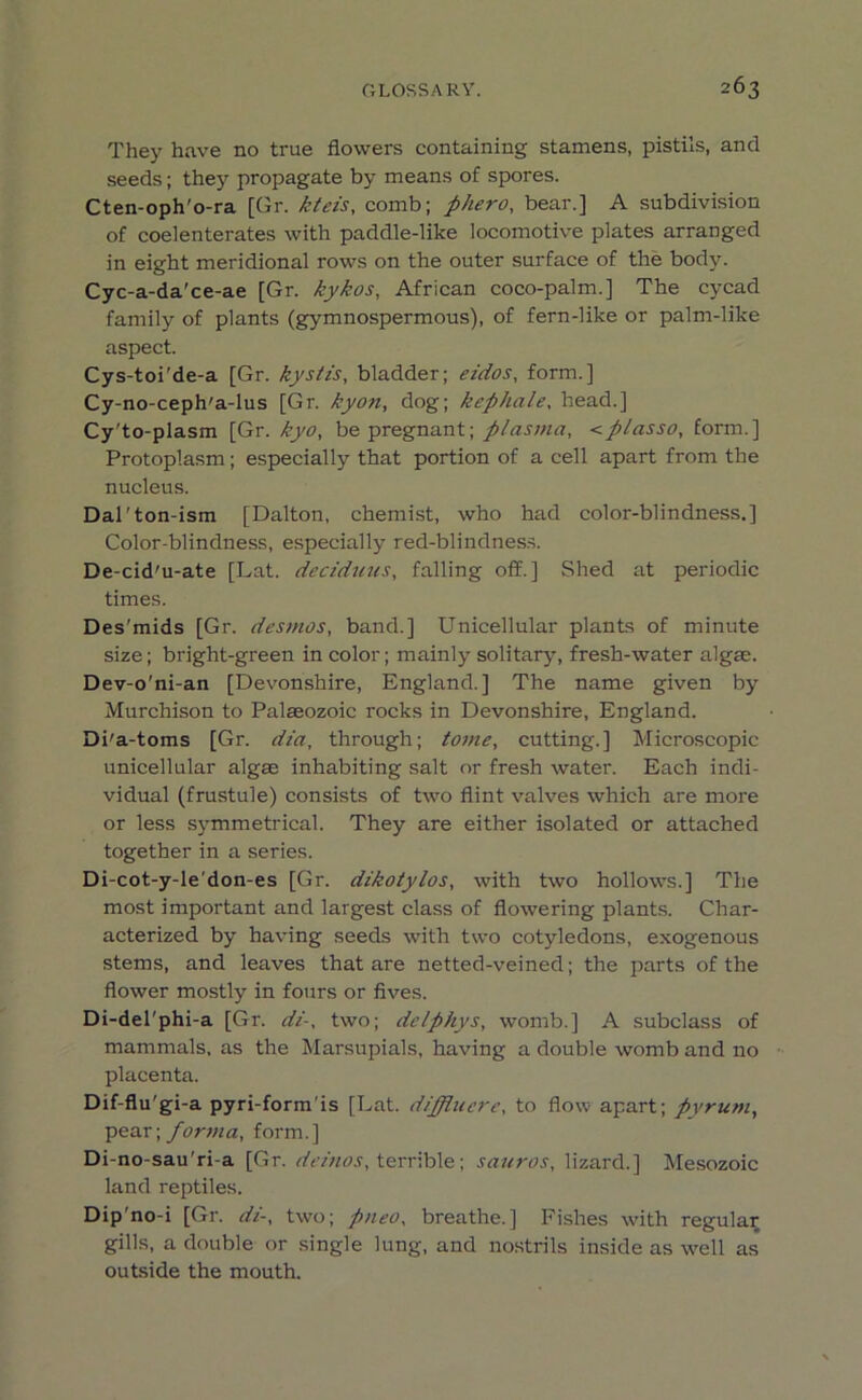 They have no true flowers containing stamens, pistils, and seeds; they propagate by means of spores. Cten-oph'o-ra [Gr. kteis, comb; phero, bear.] A subdivision of coelenterates with paddle-like locomotive plates arranged in eight meridional rows on the outer surface of the body. Cyc-a-da'ce-ae [Gr. kykos, African coco-palm.] The cycad family of plants (gymnospermous), of fern-like or palm-like aspect. Cys-toi'de-a [Gr. kystis, bladder; eidos, form.] Cy-no-ceph'a-lus [Gr. kyon, dog; kephale, head.] Cy'to-plasm [Gr. kyo, be pregnant; plasma, <plasso, form.] Protoplasm; especially that portion of a cell apart from the nucleus. Dal'ton-ism [Dalton, chemist, who had color-blindness.] Color-blindness, especially red-blindness. De-cid'u-ate [Lat. deciduus, falling off.] Shed at periodic times. Des'mids [Gr. desmos, band.] Unicellular plants of minute size; bright-green in color; mainly solitary, fresh-water algae. Dev-o'ni-an [Devonshire, England.] The name given by Murchison to Palaeozoic rocks in Devonshire, England. Di'a-toms [Gr. dia, through; tome, cutting.] Microscopic unicellular algae inhabiting salt or fresh water. Each indi- vidual (frustule) consists of two flint valves which are more or less symmetrical. They are either isolated or attached together in a series. Di-cot-y-le'don-es [Gr. dikotylos, with two hollows.] The most important and largest class of flowering plants. Char- acterized by having seeds with two cotyledons, exogenous stems, and leaves that are netted-veined; the parts of the flower mostly in fours or fives. Di-del'phi-a [Gr. di-, two; delphys, womb.] A subclass of mammals, as the Marsupials, having a double womb and no placenta. Dif-flu'gi-a pyri-form’is [Lat. dijfluere, to flow apart; pyrum, pear; forma, form.] Di-no-sau'ri-a [Gr. demos, terrible; sauros, lizard.] Mesozoic land reptiles. Dip no-i [Gr. di-, two; pneo, breathe.] Fishes with regular gills, a double or single lung, and nostrils inside as well as outside the mouth.