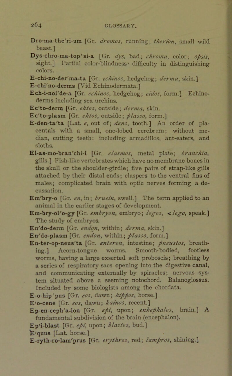 Dro-ma-the'ri-um [Gr. dromos, running; therion, small wild beast.] Dys-chro-ma-top'si-a [Gr. dys, bad; chroma, color; opsis, sight.] Partial color-blindness* difficulty in distinguishing colors. E-chi-no-der'ma-ta [Gr. echinos, hedgehog; derma, skin.] E-chi'no-derms [Vid Echinodermata.] Ech-i-noi'de-a [Gr. echinos, hedgehog; eidos, form ] Echino- derms including sea urchins. Ec'to-derm [Gr. ektos, outside; derma, skin. Ec'to-plasm [Gr. ektos, outside; plasso, form.] E-den-ta'ta [Lat. e, out of; dens, tooth.] An order of pla- centals with a small, one-lobed cerebrum; without me- dian, cutting teeth: including armadillos, ant-eaters, and sloths. El-as-mo-bran'chi-i [Gr. elasmos, metal plate; branchia, gills.] Fish-like vertebrates which have no membrane bones in the skull or the shoulder-girdle; five pairs of strap-like gills attached by their distal ends; claspers to the ventral fins of males; complicated brain with optic nerves forming a de- cussation. Em'bry-o [Gr. en, in; bruein, swell.] The term applied to an animal in the earlier stages of development. Em-bry-ol'o-gy [Gr. embryon, embryo; logos, <lego, speak.] The study of embryos. En'do-derm [Gr. endon, within; derma, skin.] En'do-plasm [Gr. endon, within; plasso, form.] En-ter-op-neus'ta [Gr. enteron, intestine; pneustos, breath- ing.] Acorn-tongue worms. Smooth-bodied, footless worms, having a large exserted soft proboscis; breathing by a series of respiratory sacs opening into the digestive canal, and communicating externally by spiracles; nervous sys- tem situated above a seeming notochord. Balanoglossus. Included by some biologists among the chordata. E-o-hip'pus [Gr. eos, dawn; hippos, horse.] E'o-cene [Gr. eos, dawn; kainos, recent.] Ep-en-ceph'a-lon [Gr. epi, upon; enkephalos, brain.] A fundamental subdivision of the brain (encephalon). Ep'i-blast [Gr. epi, upon; blastos, bud.] fe'quus [Lat. horse.] E-ryth-ro-lam'prus [Gr. erythros, red; lampros, shining.]