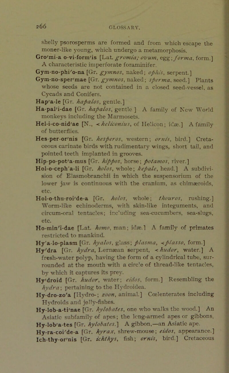 shelly psorosperms are formed and from which escape the moner-like young, which undergo a metamorphosis. Gro'mi-a o-vi-form'is [Lat. gromia; ovum, egg\ forma, form.] A characteristic imperforate foraminifer. Gym-no-phi'o-na [Gr. gymnos, naked; op his, serpent.] Gym-no-sper'mae [Gr. gymnos, naked; sperma, seed.] Plants whose seeds are not contained in a closed seed-vessel, as Cycads and Conifers. Hap'a-le [Gr. hapalos, gentle.] Ha-pal'i-dae [Gr. hapalos, gentle ] A family of New World monkeys including the Marmosets. Hel-i-co-nid'ae [N., <heliconius, of Helicon; idee.] A family of butterflies. Hes-per-or'nis [Gr. hesperos, western; ornts, bird.] Creta- ceous carinate birds with rudimentary wings, short tail, and pointed teeth implanted in grooves. Hip-po-pot'a-mus [Gr. hippos, horse; potamos, river.] Hol-o-ceph'a-li [Gr. holos, whole; kepale, head.] A subdivi- sion of Elasmobranchii in which the suspensorium of the lower jaw is continuous with the cranium, as chimaeroids, etc. Hol-o-thu-roi'de-a [Gr. holos, whole; thouros, rushing.] Worm-like echinoderms, with skin-like integuments, and circum-oral tentacles; inc’uding sea-cucumbers, sea-slugs, etc. Ho-min'i-dae [Lat. homo, man; idae.] A family of primates restricted to mankind. Hy'a-lo-plasm [Gr. hyalos, glass; plasma, <plasso, form.] Hy'dra [Gr. hydra, Lernaean serpent, <hudor, water.] A fresh-water polyp, having the form of a cylindrical tube, sur- rounded at the mouth with a circ’e of thread-like tentacles, by which it captures its prey. Hy'droid [Gr. hudor, water; cidos, form.] Resembling the hydra; pertaining to the Hvdroidea. Hy-dro-zo'a [Hydro-; zoon, animal.] Ccelenteratcs including Hydroids and jelly-fishes. Hy-lob-a-ti'nae [Gr. hylobates, one who walks the wood.] An Asiatic subfamily of apes; the leng-armed apes or gibbons. Hy-lob'a-tes [Gr. hylobates.] A gibbon,—an Asiatic ape. Hy-ra-coi'de-a [Gr. hyrax, shrew-mouse; eidos, appearance.] Ich-thy-or'nis [Gr. ichthys, fish; ornts, bird.] Cretaceous