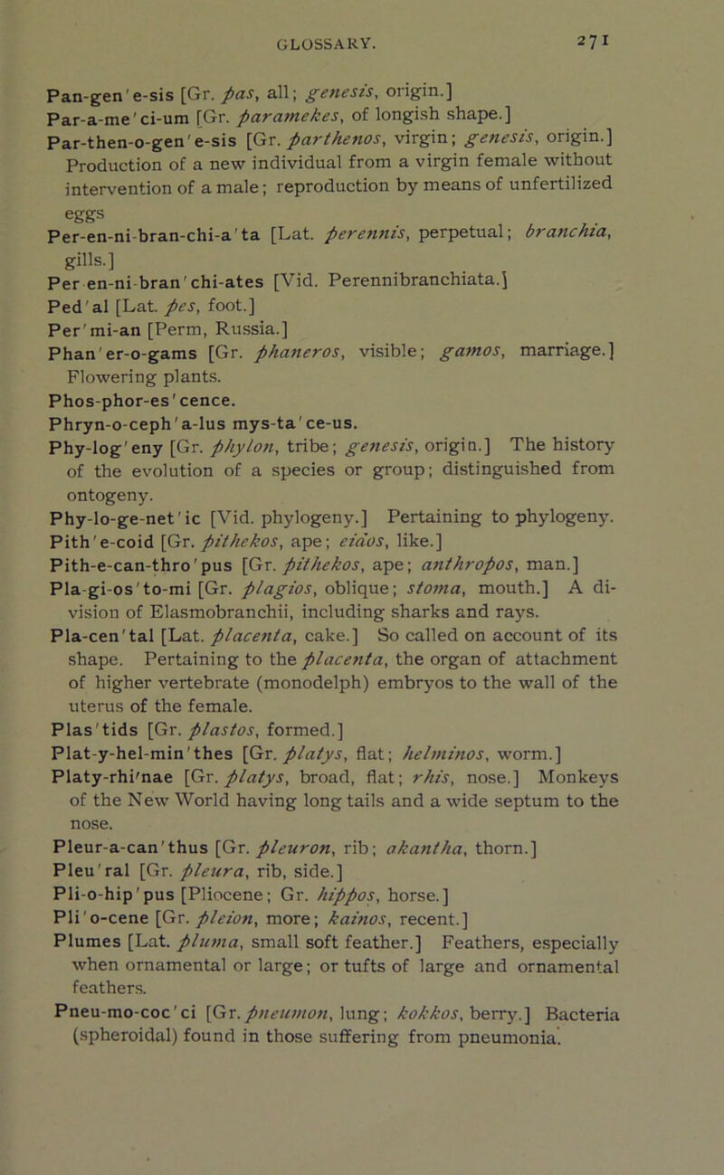 Pan-gen e-sis [Gr. pas, all; getiesis, origin.] Par-a-me' ci-um [Gr. par ante kes, of longish shape.] Par-then-o-gen'e-sis [Gr. parthenos, virgin; genesis, origin.] Production of a new individual from a virgin female without intervention of a male; reproduction by means of unfertilized eggs Per-en-ni bran-chi-a'ta [Lat. perennis, perpetual; branchia, gills.] Per en-ni bran'chi-ates [Vid. Perennibranchiata.] Ped'al [Lat. pes, foot.] Per'mi-an [Perm, Russia.] Phan'er-o-gams [Gr. phaneros, visible; gamos, marriage.] Flowering plants. Phos-phor-es'cence. Phryn-o-ceph'a-lus mys-ta’ce-us. Phy-log'eny [Gr. phylon, tribe; genesis, origin.] The history of the evolution of a species or group; distinguished from ontogeny. Phy-lo-ge-net’ic [Vid. phylogeny.] Pertaining to phylogeny. Pith'e-coid [Gr. pithekos, ape; eidos, like.] Pith-e-can-thro'pus [Gr. pit hekos, ape; anthropos, man.] Pla-gi-os'to-mi [Gr. plagios, oblique; stoma, mouth.] A di- vision of Elasmobranchii, including sharks and rays. Pla-cen'tal [Lat. placenta, cake.] So called on account of its shape. Pertaining to the placenta, the organ of attachment of higher vertebrate (monodelph) embryos to the wall of the uterus of the female. Plas'tids [Gr. plastos, formed.] Plat-y-hel-min'thes [Gr. platys, flat; helminos, worm.] Platy-rhi'nae [Gr. platys, broad, flat; rhis, nose.] Monkeys of the New World having long tails and a wide septum to the nose. Pleur-a-can'thus [Gr. pleuron, rib; akantha, thorn.] Pleu'ral [Gr. pleura, rib, side.] Pli-o-hip'pus [Pliocene; Gr. hippos, horse.] Pli'o-cene [Gr. pleion, more; kainos, recent.] Plumes [Lat. pluma, small soft feather.] Feathers, especially when ornamental or large; or tufts of large and ornamental feathers. Pneu-mo-coc'ci [Gr.pnewnon, lung; kokkos, berry.] Bacteria (spheroidal) found in those suffering from pneumonia.