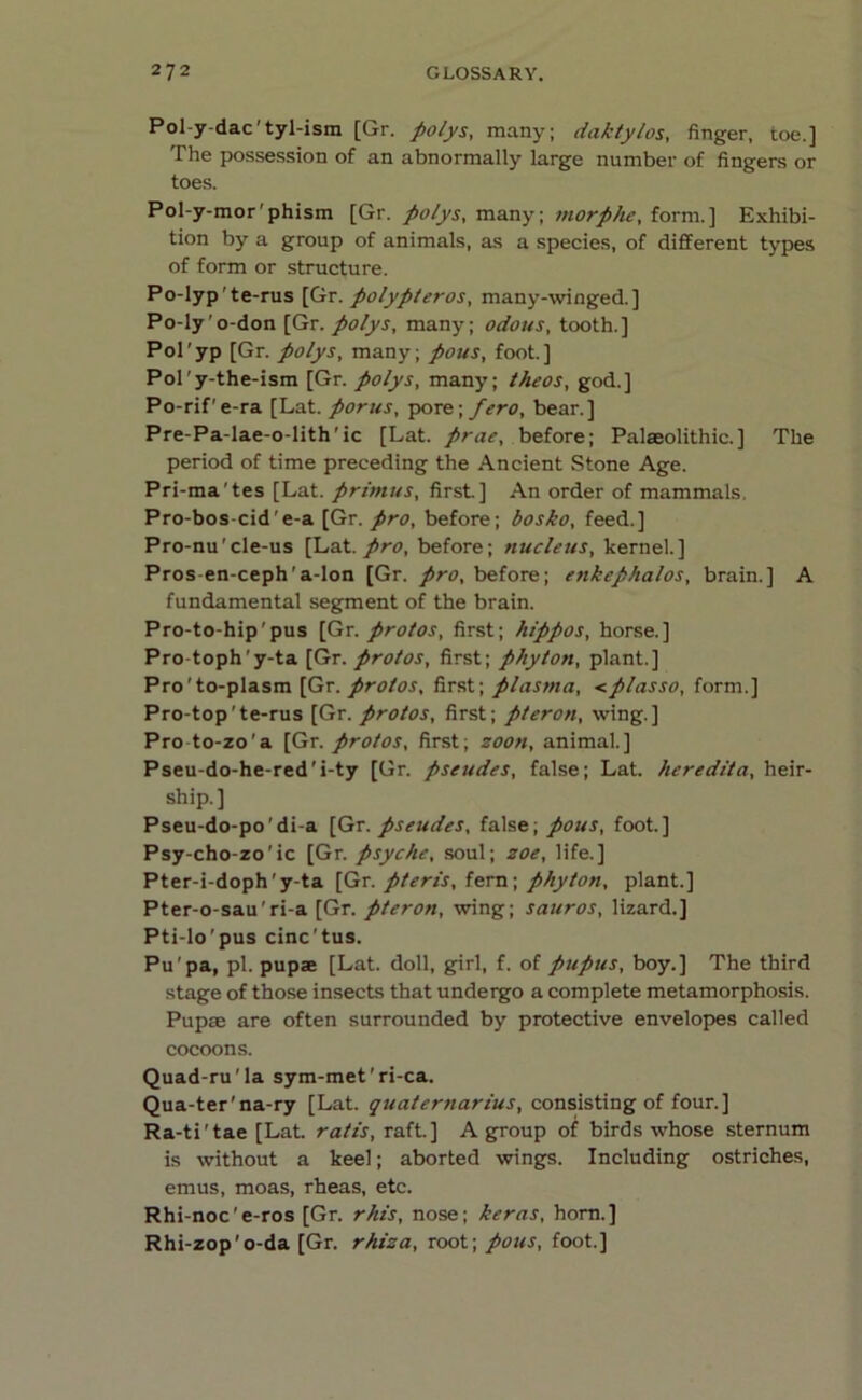 Pol-y-dac'tyl-ism [Gr. polys, many; daktylos, finger, toe.] The possession of an abnormally large number of fingers or toes. Pol-y-mor'phism [Gr. polys, many; morphe, form.] Exhibi- tion by a group of animals, as a species, of different types of form or structure. Po-lyp'te-rus [Gr. polypleros, many-winged.] Po-ly o-don [Gr. polys, many; odous, tooth.] Pol'yp [Gr. polys, many; pous, foot.] Pol'y-the-ism [Gr. polys, many; theos, god.] Po-rif'e-ra [Lat. porns, pore; fero, bear.] Pre-Pa-lae-o-lith'ic [Lat. prae, before; Palaeolithic.] The period of time preceding the Ancient Stone Age. Pri-mates [Lat. primus, first] An order of mammals, Pro-bos-cide-a [Gr. pro, before; bosko, feed.] Pro-nu'cle-us [Lat. pro, before; nucleus, kernel.] Pros en-ceph'a-lon [Gr. pro, before; enkephalos, brain.] A fundamental segment of the brain. Pro-to-hip'pus [Gr. protos, first; hippos, horse.] Pro-toph'y-ta [Gr. protos, first; phyton, plant.] Pro'to-plasm [Gr. protos, first; plasma, <plasso, form.] Pro-top'te-rus [Gr. protos, first; pteron, wing.] Pro to-zo'a [Gr. protos, first; soon, animal.] Pseu-do-he-red'i-ty [Gr. pseudes, false; Lat. heredita, heir- ship.] Pseu-do-po'di-a [Gr. pseudes, false; pous, foot.] Psy-cho-zo'ic [Gr. psyche, soul; zoe, life.] Pter-i-doph'y-ta [Gr. pteris, fern; phyton, plant.] Pter-o-sau'ri-a [Gr. pteron, wing; sauros, lizard.] Pti-lo'pus cinc’tus. Pupa, pi. pupae [Lat. doll, girl, f. of pupus, boy.] The third stage of those insects that undergo a complete metamorphosis. Pupae are often surrounded by protective envelopes called cocoons. Quad-ru'la sym-met'ri-ca. Qua-ter'na-ry [Lat. quatertiarius, consisting of four.] Ra-ti'tae [Lat. rat is, raft.] A group of birds whose sternum is without a keel; aborted wings. Including ostriches, emus, moas, rheas, etc. Rhi-noc'e-ros [Gr. rhis, nose; kerns, horn.] Rhi-zop'o-da [Gr. rhiza, root; pous, foot.]