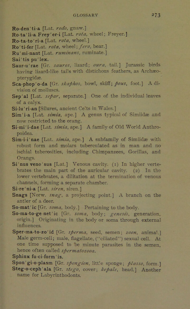 Ro-den'ti-a [Lat. rodo, gnaw.] Ro-ta'li-a Frey'er-i [Lat. rota, wheel; Freyer.] Ro-ta-to'ri-a [Lat. rota, wheel.] Ro'ti-fer [Lat. rota, wheel; _/>r0, bear.] Ru'mi-nant [Lat. ruminans, ruminate.] Sai'tis pu'lex. Saur-u'rae [Gr. sauros, lizard; our a, tail.] Jurassic birds having- lizard-like tails with distichous feathers, as Auchseo- pterygidae. Sca-phop'o-da [Gr. skaphos, bowl, skiff; pons, foot.] A di- vision of molluscs. Sep'al [Lat. separ, separate.] One of the individual leaves of a calyx. Si-lu'ri-an [Silures, ancient Celts in Wales.] Sim'i-a [Lat. simia, ape.] A genus typical of Simiidas and now restricted to the orang. Si-mi'i-dae [Lat. simia, ape.] A family of Old World Anthro- poidea. Sim-i-i'nae [Lat. simia, ape.] A subfamily of Simiidae with robust form and molars tuberculated as in man and no ischial tuberosities, including Chimpanzees, Gorillas, and Orangs. Si'nus veno'sus [Lat.] Venous cavity. (1) In higher verte- brates the main part of the auricular cavity. (2) In the lower vertebrates, a dilitation at the termination of venous channels, forming a separate chamber. Si-re’ni-a [Lat. siren, siren.] Snags [Norw. snag, a projecting point.] A branch on the antler of a deer. So-mat'ic [Gr. soma, body.] Pertaining to the body. So-ma-to-ge net'ic [Gr. soma, body; genesis, generation, origin.] Originating in the body or soma through external influences. Sper-ma-to-zo'id [Gr. sperma, seed, semen; zoon, animal.] Male germ-cell; male, flagellate, (“ciliated”) sexual cell. At one time supposed to be minute parasites in the semen, hence often called spermatozooa. Sphinx fu-ci-form'is. Spon'gi-o-plasm [Gr. spongion, little sponge; plasso, form.] Steg-o-ceph'ala [Gr. stego, cover; kepale, head.] Another name for Labyrinthodonts.