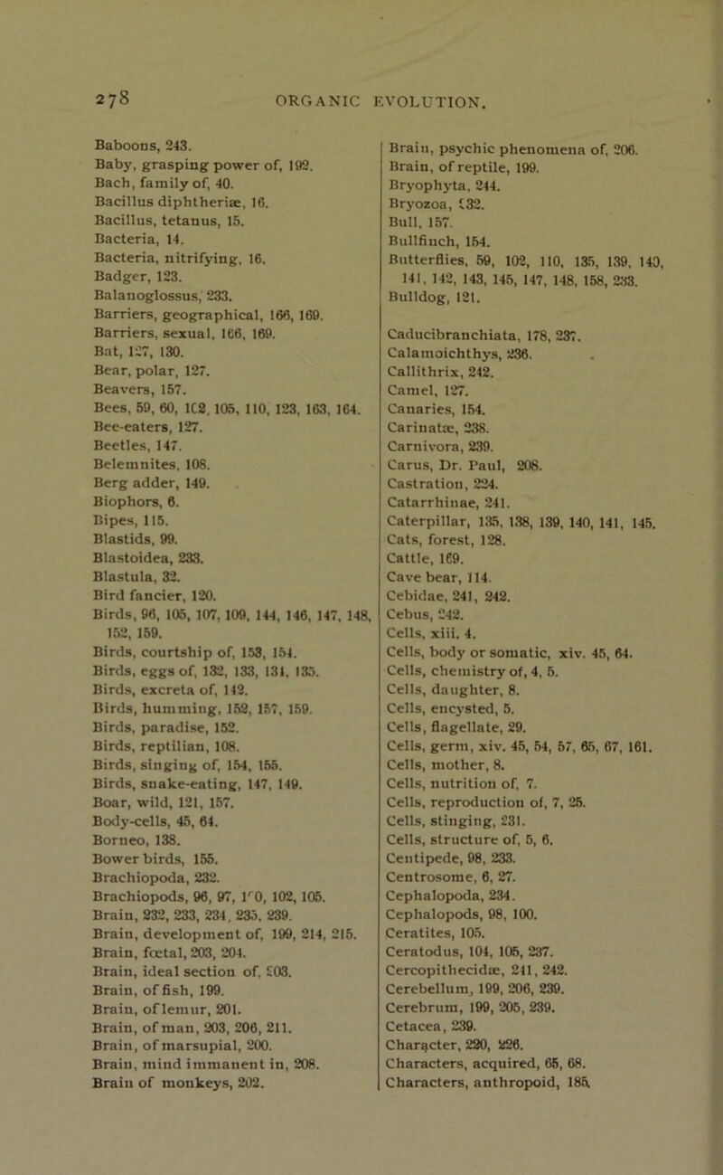 Baboons, 243. Baby, grasping power of, 192. Bach, family of, 40. Bacillus diphtherte, 16. Bacillus, tetanus, 15. Bacteria, 14. Bacteria, nitrifying, 16. Badger, 123. Balanoglossus, 233. Barriers, geographical, 166, 169. Barriers, sexual, 166, 169. Bat, 127, 130. Bear, polar, 127. Beavers, 157. Bees, 59, 60, 1C2, 105, 110, 123, 163, 164. Bee-eaters, 127. Beetles, 147. Belemnites, 108. Berg adder, 149. Biophors, 6. Bipes, 115. Blastids, 99. Blastoidea, 233. Blastula, 32. Bird fancier, 120. Birds, 96, 105, 107,109, 144, 146, 147, 148, 152, 159. Birds, courtship of, 153, 154. Birds, eggs of, 132, 133, 131, 133. Birds, excreta of, 143. Birds, humming, 153, 157, 159. Birds, paradise, 152. Birds, reptilian, 108. Birds, singing of, 154, 155. Birds, snalce-eating, 147, 149. Boar, wild, 121, 157. Body-cells, 45, 64. Borneo, 138. Bower birds, 155. Brachiopoda, 232. Brachiopods, 96, 97, lr0, 102, 105. Brain, 232, 233, 234 , 235. 239. Brain, development of, 199, 214, 215. Brain, foetal, 203, 204. Brain, ideal section of, £03. Brain, of fish, 199. Brain, of lemur, 201. Brain, of man, 203, 206, 211. Brain, of marsupial, 200. Brain, mind immanent in, 208. Brain of monkeys, 202. Brain, psychic phenomena of, 206. Brain, of reptile, 199. Bryophyta, 244. Bryozoa, £32. Bull, 157. Bullfinch, 154. Butterflies, 59, 102, 110, 135, 139, 140, 141, 142, 143, 145, 147, 148, 158, 233. Bulldog, 121. Caducibranchiata, 178, 237. Calamoichthys, 236. Callithrix, 242. Camel, 127. Canaries, 154. Carinate, 238. Carnivora, 239. Carus, Dr. Paul, 208. Castration, 224. Catarrhinae, 241. Caterpillar, 135, 138, 139, 140, 141, 145. Cats, forest, 128. Cattle, 169. Cave bear, 114. Cebidae, 241, 242. Cebus, £42. Cells, xiii. 4. Cells, body or somatic, xiv. 45, 64. Cells, chemistry of, 4, 5. Cells, daughter, 8. Cells, encysted, 5. Cells, flagellate, 29. Cells, germ, xiv. 45, 54, 57, 65, 67, 161, Cells, mother, 8. Cells, nutrition of, 7. Cells, reproduction of, 7, 25. Cells, stinging, 231. Cells, structure of, 5, 6. Centipede, 98, 233. Centrosome, 6, 27. Cephalopoda, 234. Cephalopods, 98, 100. Ceratites, 105. Ceratodus, 104, 105, 237. Cercopithecute, 211, 242. Cerebellum, 199, 206, 239. Cerebrum, 199, 205, 239. Cetacea, 239. Character, 220, 226. Characters, acquired, 65, 68. Characters, anthropoid, 185.