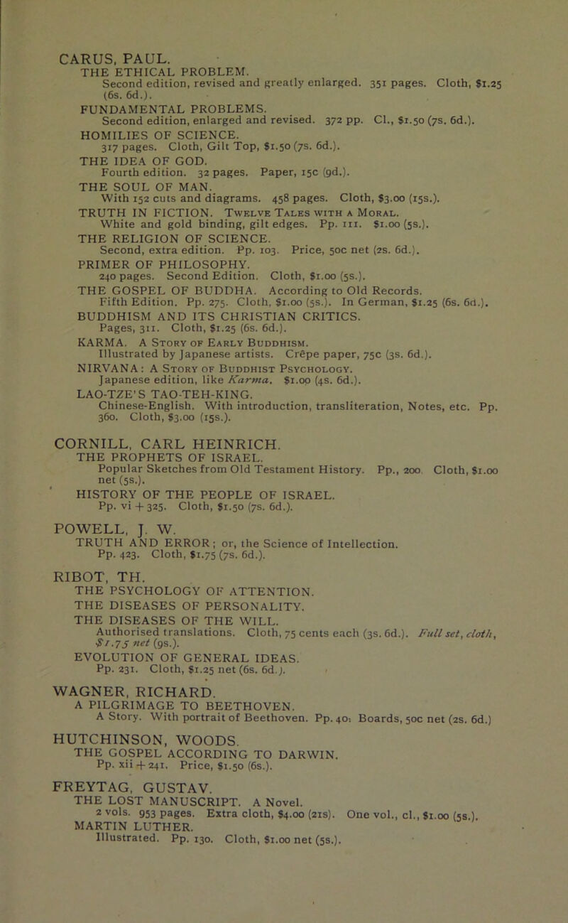 CARUS, PAUL. THE ETHICAL PROBLEM. Second edition, revised and greatly enlarged. 351 pages. Cloth, $1.25 (6s. 6d.). FUNDAMENTAL PROBLEMS. Second edition, enlarged and revised. 372 pp. Cl., $1.50 (7s. 6d.). HOMILIES OF SCIENCE. 317 pages. Cloth, Gilt Top, 81.50 (7s. 6d.). THE IDEA OF GOD. Fourth edition. 32 pages. Paper, 15c (gd.). THE SOUL OF MAN. With 152 cuts and diagrams. 458 pages. Cloth, S3.00 (15s.). TRUTH IN FICTION. Twelve Tales with a Moral. White and gold binding, gilt edges. Pp. in. 81.00 (5s.). THE RELIGION OF SCIENCE. Second, extra edition. Pp. 103. Price, 50c net (2s. 6d.). PRIMER OF PHILOSOPHY. 240 pages. Second Edition. Cloth, $1.00 (5s.). THE GOSPEL OF BUDDHA. According to Old Records. Fifth Edition. Pp. 275. Cloth, 81.00 (5s.). In German, 81.25 (6s. 6d.). BUDDHISM AND ITS CHRISTIAN CRITICS. Pages, 311. Cloth, 81.25 (6s. 6d.). KARMA. A Story of Early Buddhism. Illustrated by Japanese artists. Crfipe paper, 75c (3s. 6d.). NIRVANA : A Story of Buddhist Psychology. Japanese edition, like Karma. 81.00 (4s. 6d.). LAO-TZE’S TAO-TEH-KING. Chinese-English. With introduction, transliteration, Notes, etc. Pp. 360. Cloth, 83.00 (15s.). CORNILL, CARL HEINRICH. THE PROPHETS OF ISRAEL. Popular Sketches from Old Testament History. Pp., 200 Cloth, Si.00 net (5s.). HISTORY OF THE PEOPLE OF ISRAEL. Pp. vi -f- 325. Cloth, 81.50 (7s. 6d.). POWELL, J. W. TRUTH AND ERROR; or, the Science of Intellection. Pp. 423. Cloth, 81.75 (7s. 6d.). RIBOT, TH. THE PSYCHOLOGY OF ATTENTION. THE DISEASES OF PERSONALITY. THE DISEASES OF THE WILL. Authorised translations. Cloth, 75 cents each (3s. 6d.). Full set, cloth, $,.75 net (gs.). EVOLUTION OF GENERAL IDEAS. Pp. 231. Cloth, 81.25 net (6s. 6d.j. WAGNER, RICHARD. A PILGRIMAGE TO BEETHOVEN. A Story. With portrait of Beethoven. Pp. 40-. Boards, 50c net (2s. 6d.) HUTCHINSON, WOODS. THE GOSPEL ACCORDING TO DARWIN. Pp. xii + 241. Price, 81.50 (6s.). FREYTAG, GUSTAV. THE LOST MANUSCRIPT. A Novel. 2 vols. g53 pages. Extra cloth, 84.00 (21s). One vol., cl., 81.00 (5s.). MARTIN LUTHER. Illustrated. Pp. 130. Cloth, Si.00 net (5s.).