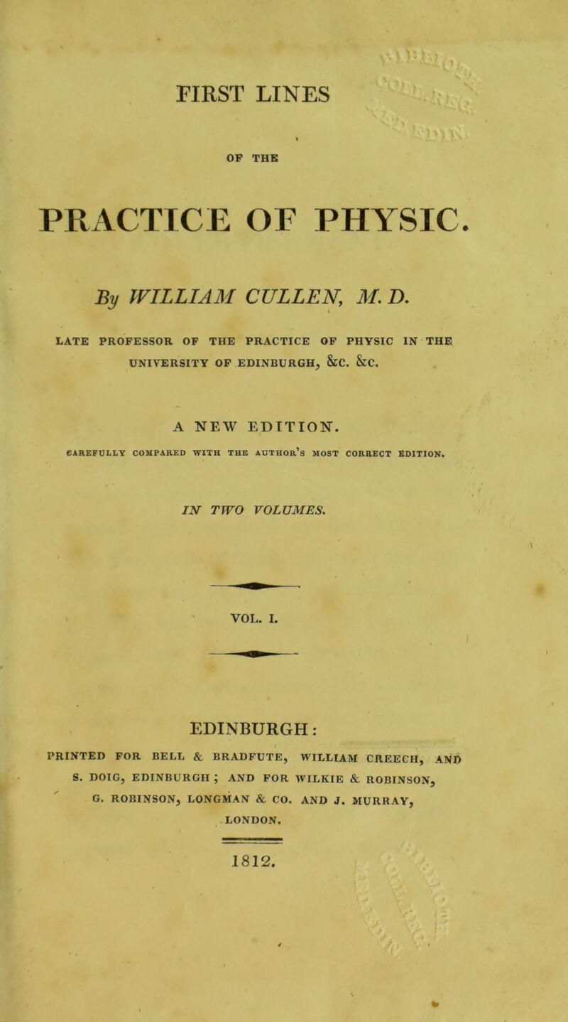 FIRST LINES > * OP THE PRACTICE OF PHYSIC. By WILLIAM CULLEN, M. D. LATE PROFESSOR OF THE PRACTICE OF PHYSIC IN THE UNIVERSITY OF EDINBURGH, &C. &C. A NEW EDITION. CAREFULLY COMPARED WITH THE AUTHOr’s MOST CORRECT EDITION. IN TWO VOLUMES. VOL. I. EDINBURGH: PRINTED FOR BELL & BRADFUTE, WILLIAM CREECH, AND S. DOIG, EDINBURGH ; AND FOR WILKIE & ROBINSON, G. ROBINSON, LONGMAN & CO. AND J. MURRAY, LONDON. 1812