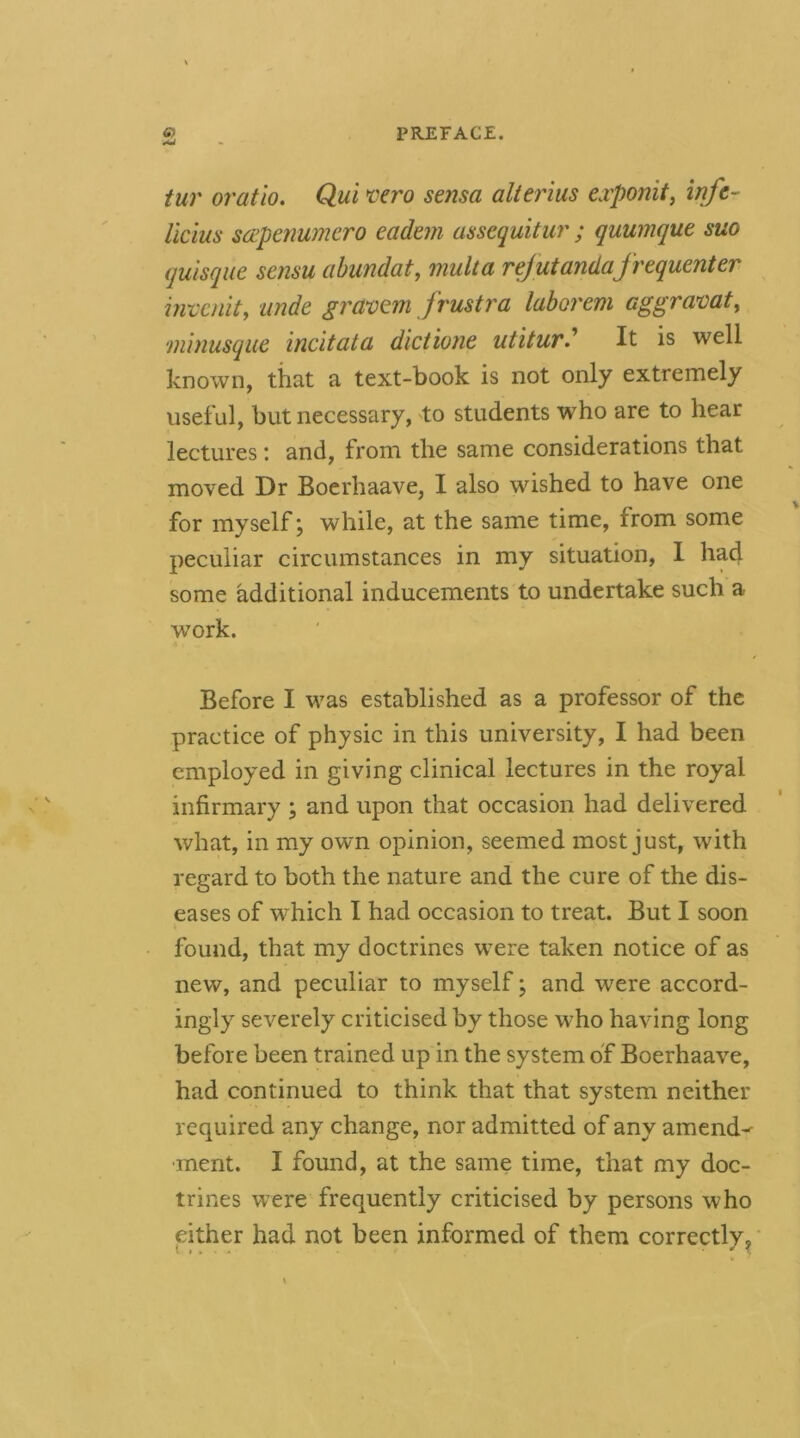 tur oratio. Qui *ccro sensa alterius exponit^ infc- Ucius soipenumcro eadem assequitur ; quumque suo quisque scnsu abimdat, multa rejutandafrequenter invenit, unde gravem frustra laborem aggramt, nunusque incitata dictione utitur' It is well known, that a text-book is not only extremely useful, but necessary, to students who are to hear lectures; and, from the same considerations that moved Dr Boerhaave, I also wished to have one for myself; while, at the same time, from some peculiar circumstances in my situation, 1 had some additional inducements to undertake such a work. Before I was established as a professor of the practice of physic in this university, I had been employed in giving clinical lectures in the royal infirmary; and upon that occasion had delivered what, in my own opinion, seemed most just, with regard to both the nature and the cure of the dis- eases of which I had occasion to treat. But I soon found, that my doctrines were taken notice of as new, and peculiar to myself j and were accord- ingly severely criticised by those who having long before been trained up in the system of Boerhaave, had continued to think that that system neither required any change, nor admitted of any amend-^ •inent. I found, at the same time, that my doc- trines were frequently criticised by persons who either had not been informed of them correctly^'