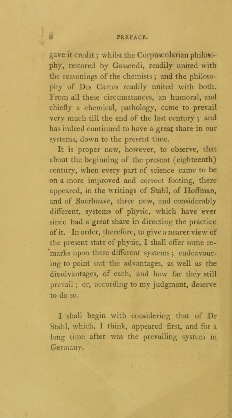 gave it credit; whilst the Corpuscularian philoso- phy, restored by Gassendi, readily united with the reasonings of the chemists; and the philoso - phy of Des Cartes readily united with both. Troin all these circumstances, an humoral, and chiefly a chemical, pathology, came to prevail very much till the end of the last century ; and has indeed continued to have a great share in our systems, down to the present time. It is proper now, however, to observe, that about the beginning of the present (eighteenth) century, when every part of science came to be on a more improved and correct footing, there appeared, in the writings of Stahl, of Hoffman, and of Boerhaave, three new, and considerably different, systems of physic, which have ever since had a great share in directing the practice of it. In order, therefore, to give a nearer view of the present state of physic, I shall offer some re- marks upon these different systems; endeavour- ing to point out the advantages, as well as the disadvantages, of each, and how far they still prevail; or, according to my judgment, deserve to do so. I shall begin with considering that of Dr Stahl, which, I think, appeared first, and for a long time after was the prevailing system in Germany.