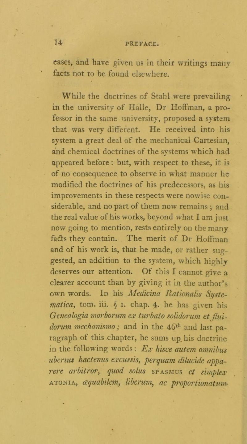 cases, and have given us in their writings many facts not to be found elsewhere. While the doctrines of Stahl were prevailing in the university of Halle, Dr Hoffman, a pro- fessor in the same university, proposed a system that was very different. He received into his system a great deal of the mechanical Cartesian, and chemical doctrines of the systems which had appeared before; but, with respect to these, it is of no consequence to observe in what manner he modified the doctrines of his predecessors, as his improvements in these respects were nowise con- siderable, and no part of them now remains ; and the real value of his works, beyond what I am just now going to mention, rests entirely on the many fadls they contain. The merit of Dr Hoffman and of his work is, that he made, or rather sug- gested, an addition to the system, which highly deserves our attention. Of this I cannot give a clearer account than by giving it in the author’s own words. In his Medicina Rationalis Syste- matica^ tom. iii. ^ i. chap. 4. he has given his Gcnealogia morborum €.r turbato mlidorum etjlui- dorum mechanismo ; and in the 46'^*^ and last pa- ragraph of this .chapter, he sums upjiis doctrine in the following words; Ex hisce autem omnibus ubtrius hactenus excussis, perquam dilucide appa- rere arhitror^ quod solus spasmus et simplex ATONiA, (Xquabilemy liberum^ ac proportionalmn-