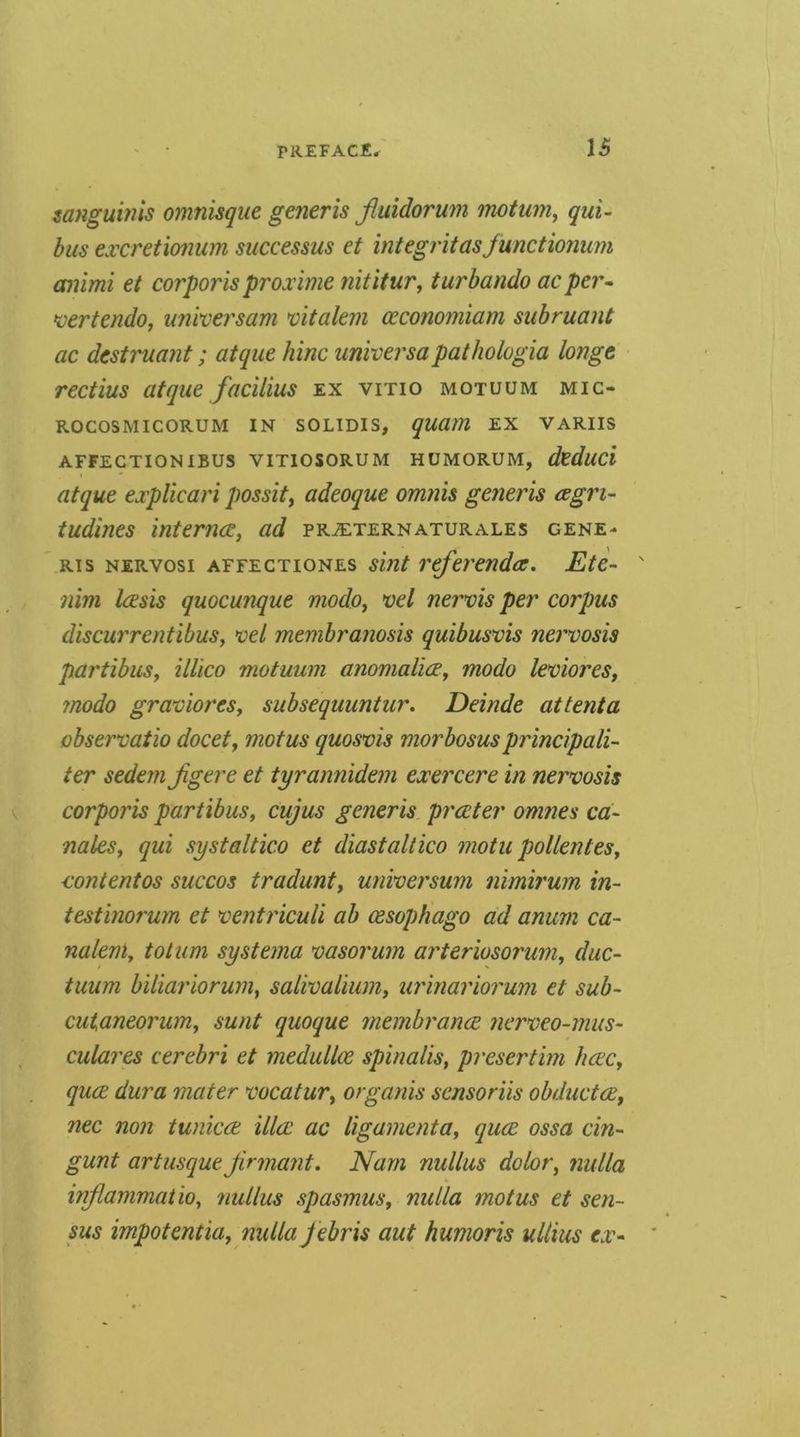 sanguinis omnisque generis ftuidorum imtum^ qui- bus excretionum successus et integritasfunctionum animi et corporis proxime nititur, turbando acper* *vertendo, unvcersam vitalem ceconomiam subruant ac destruant; atque hinc universapathologia longe rectius atque facilius ex vitio motuum mic- ROCOSMICORUM IN SOLIDIS, qUUM EX VARUS AFFECTION IBUS VITIOSORUM HUMORUM, dcduci atque explicari possity adeoque omnis generis cegri* tudines internee, ad pr^ternaturales gene- ris NERvosi AFFECTioNEs smt rcferendcc, Ete- ' nim leesis quocunque modo, *oel nervis per corpus discurrentibus, *oel membranosis quibusvis nervosis partibus, illico motuum anonialice, modo leoiores, modo gramores, subsequuntur* Deinde attenta observatio docet, motus quosvis morbosus principali- ter sedan Jigere et tyrannidem exercere in nervosis corporis partibus, cujus generis preeter omnes ca* nates, qui systaltico et diastaltico motu pollentes, vontentos succos tradunt, universum nimirum in- testinorum et ventricuU ab cesophago ad anum ca- naleni, to turn sy sterna vasorum arteriosorum, duc- tuum biliariorum, salivalium, urinariorum et sub- cutaneorum, sunt quoque membrance nerveo-mus- culares cerebri et medulloe spinalis, presertim hcec, quee dura mater vocatur, organis sensoriis obductee, nec non tunicee ilia: ac ligamenta, quee ossa cin* gunt artusque jirmant. Nam nullus dolor, nulla inflammatio, nullus spasmus, nulla motus et sen- sus impotentia, nulla febris aut humoris ullius ex*