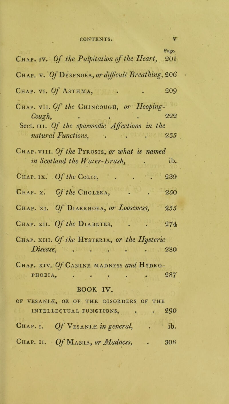 Page. Chap. IV. Of the Palpitation of the Heai't, 201 Chap. v. Of Dys^^oea^ or difficult B7'eathing,Q06 Chap. VI. Of Asthma, . . 209 Chap. vii. Of the Chincough, or Hooping- Cough, . . . 222 Sect. III. Of the spasmodic Ajfections in the natural Functions, . . . 235 , Chap. VIII. Of the Pyrosis, or what is named in Scotland the H ater-Lrash, . ib.. Chap. ix. Of the Colic, ‘ . . . 239 Chap. x. Of the Cholera, . . 250 Chap. xi. Of Diarrhoea, or Looseness, 255 Chap. xii. Of the Diabetes, . . 274 Chap. xiii. Of the Hysteria, or the Hystei'ic Disease, . . . . . 280 Chap. xiv. (y’Canine madness Hydro- phobia, ..... 287 BOOK IV. OF VESANItE, or of the disorders of the INTELLECTUAL FUNCTIONS, , . 290 Chap. i. Of Vesani^e in general, , ' ib. Chap. II. Of yiATi^ia, or Madness, . 308