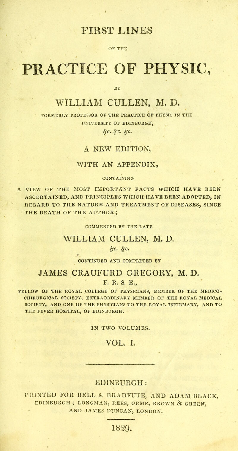 FIRST FINES OF TUB PRACTICE OF PHYSIC, BY WILLIAM CULLEN, M. D. FORMERLY PROFESSOR OF THE PRACTICE OF PHYSIC IN THE UNIVERSITY OF EDINBURGH, 8fC. SfC. $C. A NEW EDITION, WITH AN APPENDIX, CONTAINING A VIEW OF THE MOST IMPORTANT FACTS WHICH HAVE BEEN ASCERTAINED, AND PRINCIPLES WHICH HAVE BEEN ADOPTED, IN REGARD TO THE NATURE AND TREATMENT OF DISEASES, SINCE THE DEATH OF THE AUTHOR; COMMENCED BY THE LATE WILLIAM CULLEN, M. D. &C. CONTINUED AND COMPLETED BY JAMES CRAUFURD GREGORY, M. D. F. R. S. E., FELLOW OF THE ROYAL COLLEGE OF PHYSICIANS, MEMBER OF THE MEDICO- CHIRURGICAL SOCIETY, EXTRAORDINARY MEMBER OF THE ROYAL MEDICAL SOCIETY, AND ONE OF THE PHYSICIANS TO THE ROYAL INFIRMARY, AND TO THE FEVER HOSPITAL, OF EDINBURGH. IN TWO VOLUMES. VOL. I. EDINBURGH : PRINTED FOR BELL & BRADFUTE, AND ADAM BLACK, EDINBURGH ; LONGMAN, REES, ORME, BROWN & GREEN, AND JAMES DUNCAN, LONDON. 1829.