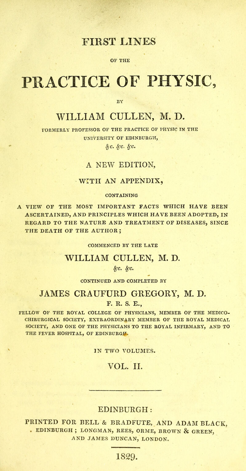 OF THE PRACTICE OF PHYSIC, BY WILLIAM CULLEN, M. D. FORMERLY PROFESSOR OF THE PRACTICE OF PHYSIC IN THE UNIVERSITY OF EDINBURGH, £c. Sfc. Sfc. A NEW EDITION, WITH AN APPENDIX, CONTAINING A VIEW OF THE MOST IMPORTANT FACTS WHICH HAVE BEEN ASCERTAINED, AND PRINCIPLES WHICH HAVE BEEN ADOPTED, IN REGARD TO THE NATURE AND TREATMENT OF DISEASES, SINCE THE DEATH OF THE AUTHOR; COMMENCED BY THE LATE WILLIAM CULLEN, M. D. Sfc. Sfc. CONTINUED AND COMPLETED BY JAMES CRAUFURD GREGORY, M. D. F. R. S, E., FELLOW OF THE ROYAL COLLEGE OF PHYSICIANS, MEMBER OF THE MEDICO- CHIRURGICAL SOCIETY, EXTRAORDINARY MEMBER OF THE ROYAL MEDICAL SOCIETY, AND ONE OF THE PHYSICIANS TO THE ROYAL INFIRMARY, AND TO THE FEVER HOSPITAL, OF EDINBURG#. IN TWO VOLUMES. VOL. II. EDINBURGH : PRINTED FOR BELL & BRADFUTE, AND ADAM BLACK, , EDINBURGH ; LONGMAN, REES, ORME, BROWN & GREEN, AND JAMES DUNCAN, LONDON. 1829,