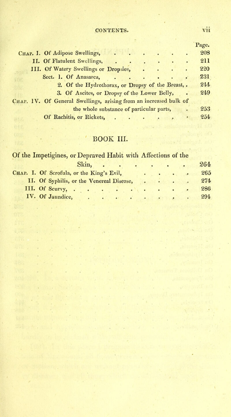 CONTENTS. V1L Page. Chap. I. Of Adipose Swellings, 208 II. Of Flatulent Swellings, . . . . . . 211 III. Of Watery Swellings or Dropsies, .... 220 Sect. 1. Of Anasarca, ...... 231 2. Of the Hydrothorax, or Dropsy of the Breast, . 244 3. Of Ascites, or Dropsy of the Lower Belly, . 249 Chap. IV. Of General Swellings, arising from an increased bulk of the whole substance of particular parts, . 253 Of Rachitis, or Rickets, , 254 BOOK III. Of the Impetigines, or Depraved Habit with Affections of the Skin, 264 Chap. I. Of Scrofula, or the King’s Evil, . .. .. 265 II. Of Syphilis, or the Venereal Disease, .... 274 III. Of Scurvy, 286 IV. Of Jaundice, ........ 294