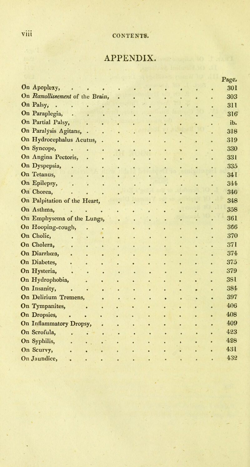 APPENDIX. Page, On Apoplexy, ^ . 301 On Ramollisrsement of the Brain, ....... 303 On Palsy, . 311 On Paraplegia, .......... 316 On Partial Palsy, ......... ib. On Paralysis Agitans, 318 On Hydrocephalus Acutus, . . . . . . . . 319 On Syncope, 330 On Angina Pectoris, 331 On Dyspepsia, 335 On Tetanus, 341 On Epilepsy, .......... 344 On Chorea, .......... 346 On Palpitation of the Heart, 348 On Asthma, .......... 358 On Emphysema of the Lungs, . , . . . . . 361 On Hooping-cough, ......... 366 On Cholic, 370 On Cholera, 371 On Diarrhoea, 374 On Diabetes, 375 On Hysteria, .......... 379 On Hydrophobia, 381 On Insanity, 384 On Delirium Tremens, . ....... 397 On Tympanites, ......... 406 On Dropsies, ..... ..... 408 On Inflammatory Dropsy, ........ 409 On Scrofula, .......... 423 On Syphilis, ...... . » 428 On Scurvy, .......... 431 On Jaundice, ...... .... 432