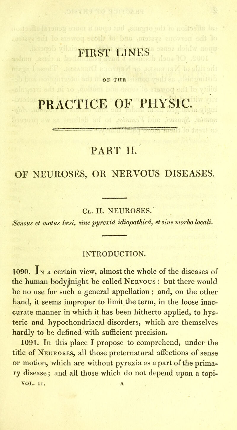 OF THE PRACTICE OF PHYSIC. PART II. OF NEUROSES, OR NERVOUS DISEASES. Cl. II. NEUROSES. Sensus et motus laesi, sine 'pyrexia idiopathicd, et sine morbo locali. INTRODUCTION. 1090. In a certain view, almost the whole of the diseases of the human body|night be called Nervous : but there would be no use for such a general appellation; and, on the other hand, it seems improper to limit the term, in the loose inac- curate manner in which it has been hitherto applied, to hys- teric and hypochondriacal disorders, which are themselves hardly to be defined with sufficient precision. 1091. In this place I propose to comprehend, under the title of Neuroses, all those preternatural affections of sense or motion, which are without pyrexia as a part of the prima- ry disease; and all those which do not depend upon a topi- VOL. IT. A