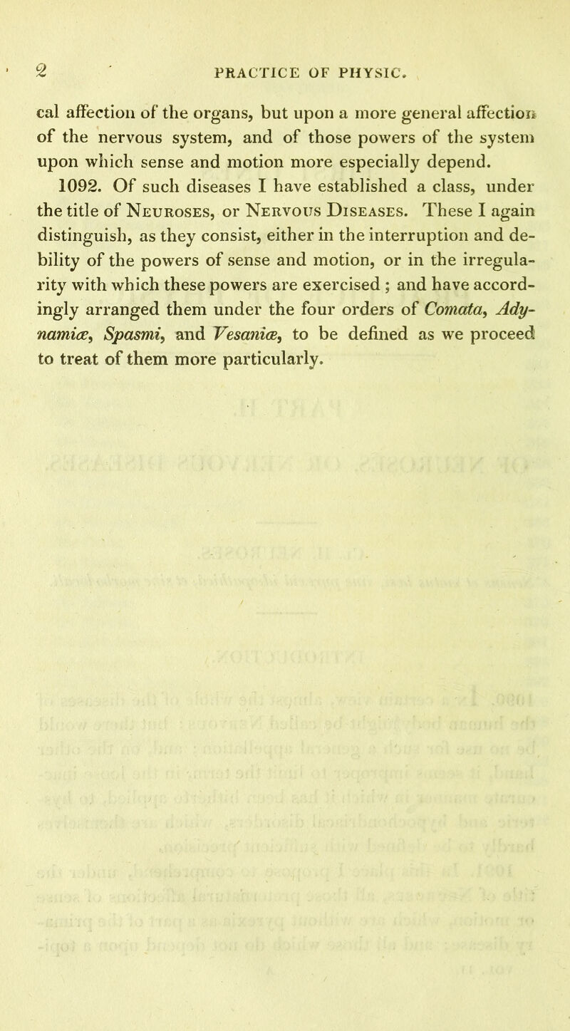 cal affection of the organs, but upon a more general affection of the nervous system, and of those powers of the system upon which sense and motion more especially depend. 1092. Of such diseases I have established a class, under the title of Neuroses, or Nervous Diseases. These I again distinguish, as they consist, either in the interruption and de- bility of the powers of sense and motion, or in the irregula- rity with which these powers are exercised ; and have accord- ingly arranged them under the four orders of Comata, Ady- namia, Spasmi, and Vesanice, to be defined as we proceed to treat of them more particularly.