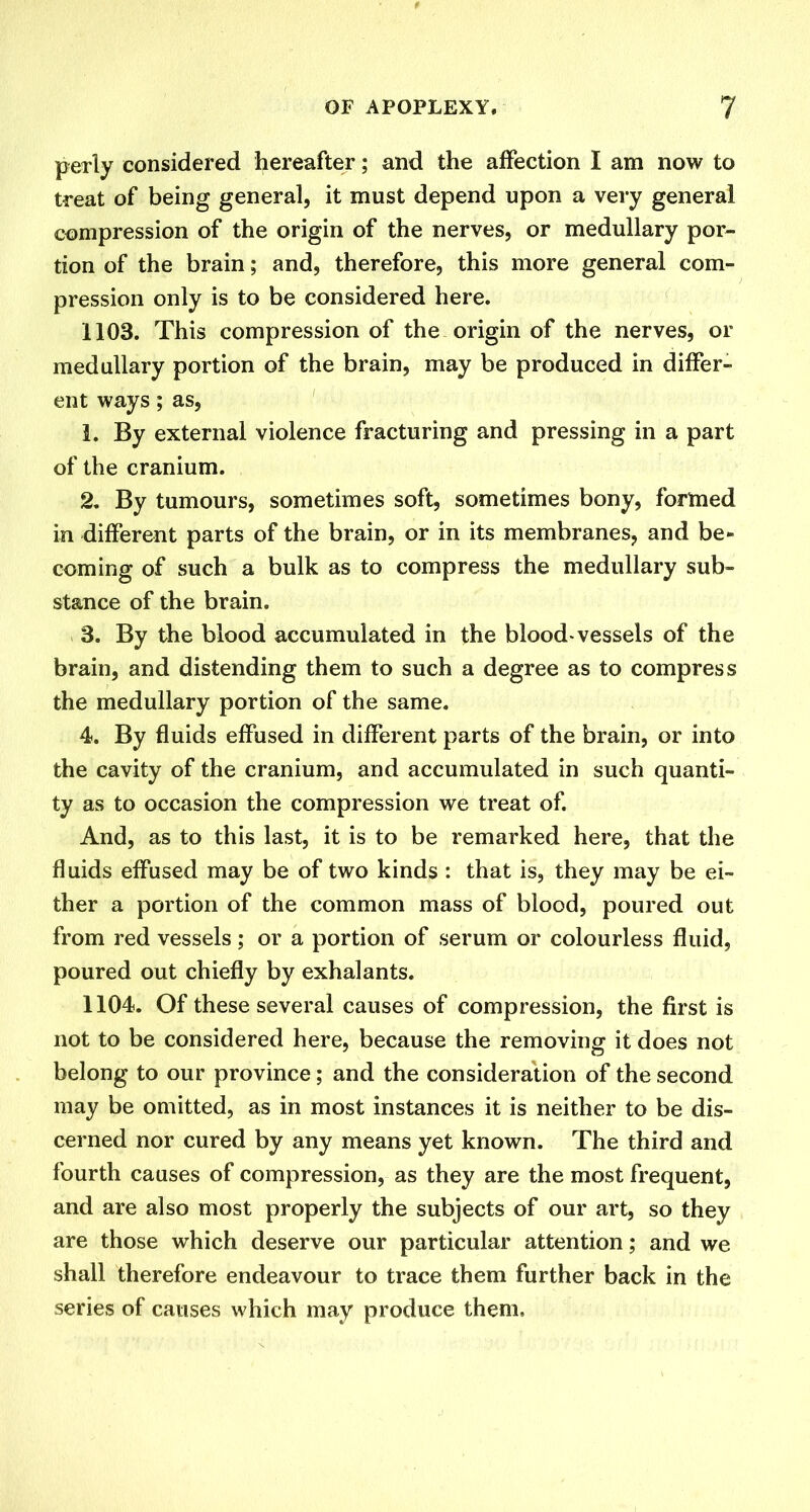 perly considered hereafter; and the affection I am now to treat of being general, it must depend upon a very general compression of the origin of the nerves, or medullary por- tion of the brain; and, therefore, this more general com- pression only is to be considered here. 1103. This compression of the origin of the nerves, or medullary portion of the brain, may be produced in differ- ent ways; as, 1. By external violence fracturing and pressing in a part of the cranium. 2. By tumours, sometimes soft, sometimes bony, formed in different parts of the brain, or in its membranes, and be- coming of such a bulk as to compress the medullary sub- stance of the brain. 3. By the blood accumulated in the blood-vessels of the brain, and distending them to such a degree as to compress the medullary portion of the same. 4. By fluids effused in different parts of the brain, or into the cavity of the cranium, and accumulated in such quanti- ty as to occasion the compression we treat of. And, as to this last, it is to be remarked here, that the fluids effused may be of two kinds : that is, they may be ei- ther a portion of the common mass of blood, poured out from red vessels; or a portion of serum or colourless fluid, poured out chiefly by exhalants. 1104. Of these several causes of compression, the first is not to be considered here, because the removing it does not belong to our province; and the consideration of the second may be omitted, as in most instances it is neither to be dis- cerned nor cured by any means yet known. The third and fourth causes of compression, as they are the most frequent, and are also most properly the subjects of our art, so they are those which deserve our particular attention; and we shall therefore endeavour to trace them further back in the series of causes which may produce them.