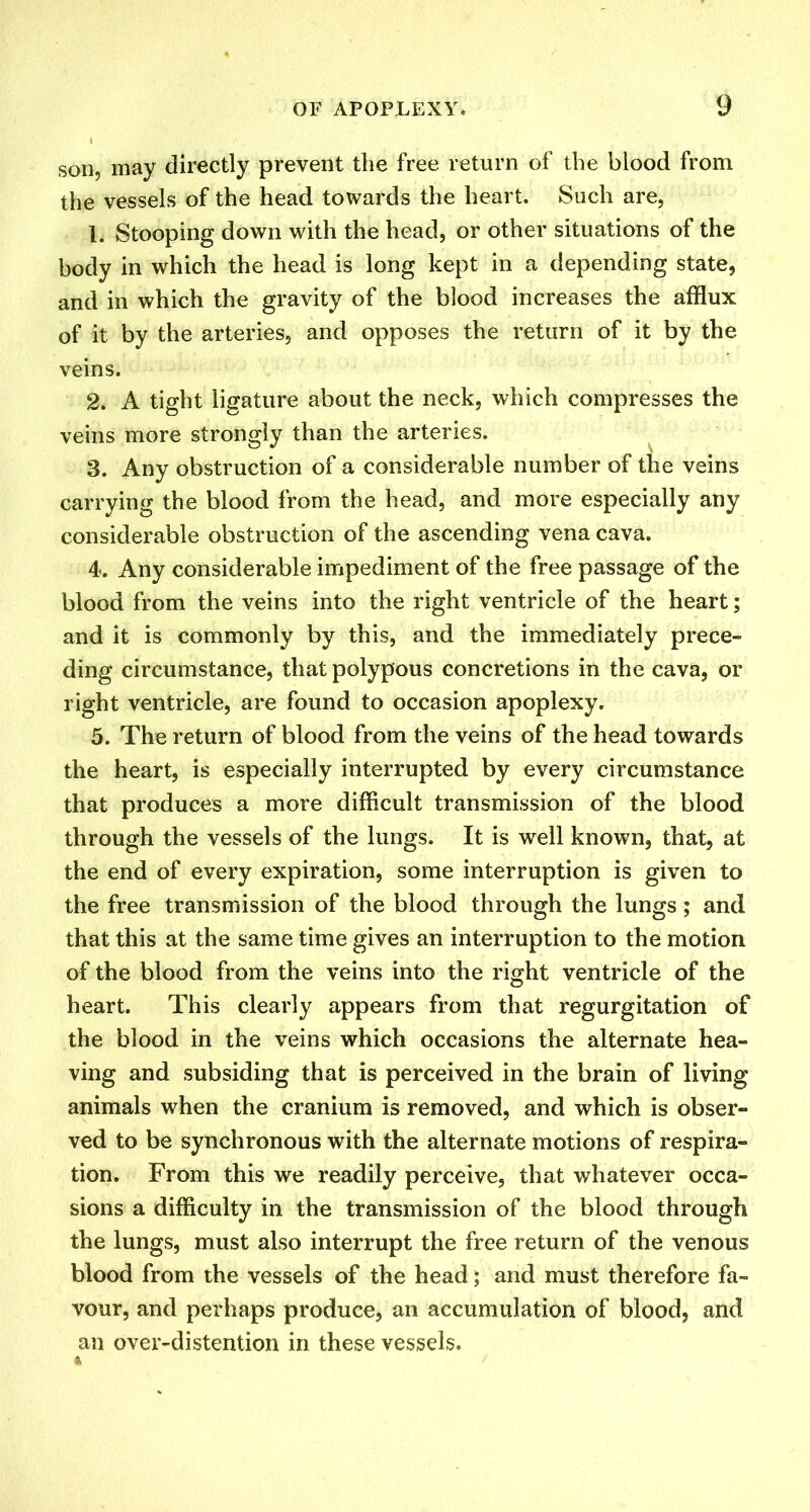 son, may directly prevent the free return of the blood from the vessels of the head towards the heart. Such are, \. Stooping down with the head, or other situations of the body in which the head is long kept in a depending state, and in which the gravity of the blood increases the afflux of it by the arteries, and opposes the return of it by the veins. 2. A tight ligature about the neck, which compresses the veins more strongly than the arteries. 8. Any obstruction of a considerable number of the veins carrying the blood from the head, and more especially any considerable obstruction of the ascending vena cava. 4. Any considerable impediment of the free passage of the blood from the veins into the right ventricle of the heart; and it is commonly by this, and the immediately prece- ding circumstance, that polypous concretions in the cava, or right ventricle, are found to occasion apoplexy. 5. The return of blood from the veins of the head towards the heart, is especially interrupted by every circumstance that produces a more difficult transmission of the blood through the vessels of the lungs. It is well known, that, at the end of every expiration, some interruption is given to the free transmission of the blood through the lungs ; and that this at the same time gives an interruption to the motion of the blood from the veins into the right ventricle of the heart. This clearly appears from that regurgitation of the blood in the veins which occasions the alternate hea- ving and subsiding that is perceived in the brain of living animals when the cranium is removed, and which is obser- ved to be synchronous with the alternate motions of respira- tion. From this we readily perceive, that whatever occa- sions a difficulty in the transmission of the blood through the lungs, must also interrupt the free return of the venous blood from the vessels of the head; and must therefore fa- vour, and perhaps produce, an accumulation of blood, and an over-distention in these vessels.