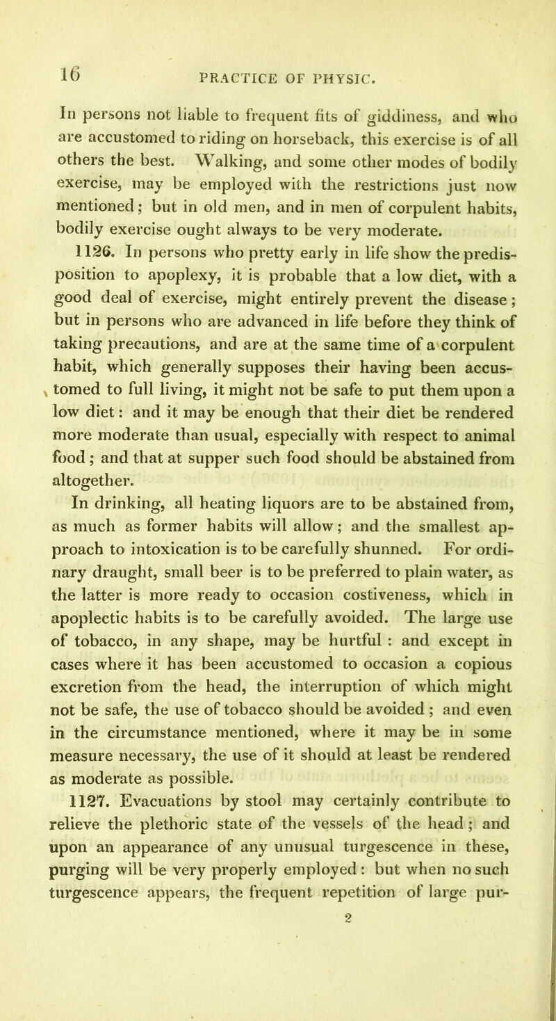 In persons not liable to frequent fits of giddiness, and who are accustomed to riding on horseback, this exercise is of all others the best. Walking, and some other modes of bodily exercise, may be employed with the restrictions just now mentioned; but in old men, and in men of corpulent habits, bodily exercise ought always to be very moderate. 1126. In persons who pretty early in life show the predis- position to apoplexy, it is probable that a low diet, with a good deal of exercise, might entirely prevent the disease; but in persons who are advanced in life before they think of taking precautions, and are at the same time of a corpulent habit, which generally supposes their having been accus- tomed to full living, it might not be safe to put them upon a low diet: and it may be enough that their diet be rendered more moderate than usual, especially with respect to animal food ; and that at supper such food should be abstained from altogether. In drinking, all heating liquors are to be abstained from, as much as former habits will allow; and the smallest ap- proach to intoxication is to be carefully shunned. For ordi- nary draught, small beer is to be preferred to plain water, as the latter is more ready to occasion costiveness, which in apoplectic habits is to be carefully avoided. The large use of tobacco, in any shape, may be hurtful : and except in cases where it has been accustomed to occasion a copious excretion from the head, the interruption of which might not be safe, the use of tobacco should be avoided ; and even in the circumstance mentioned, where it may be in some measure necessary, the use of it should at least be rendered as moderate as possible. 1127. Evacuations by stool may certainly contribute to relieve the plethoric state of the vessels of the head; and upon an appearance of any unusual turgescence in these, purging will be very properly employed : but when no such turgescence appears, the frequent repetition of large pur- 2