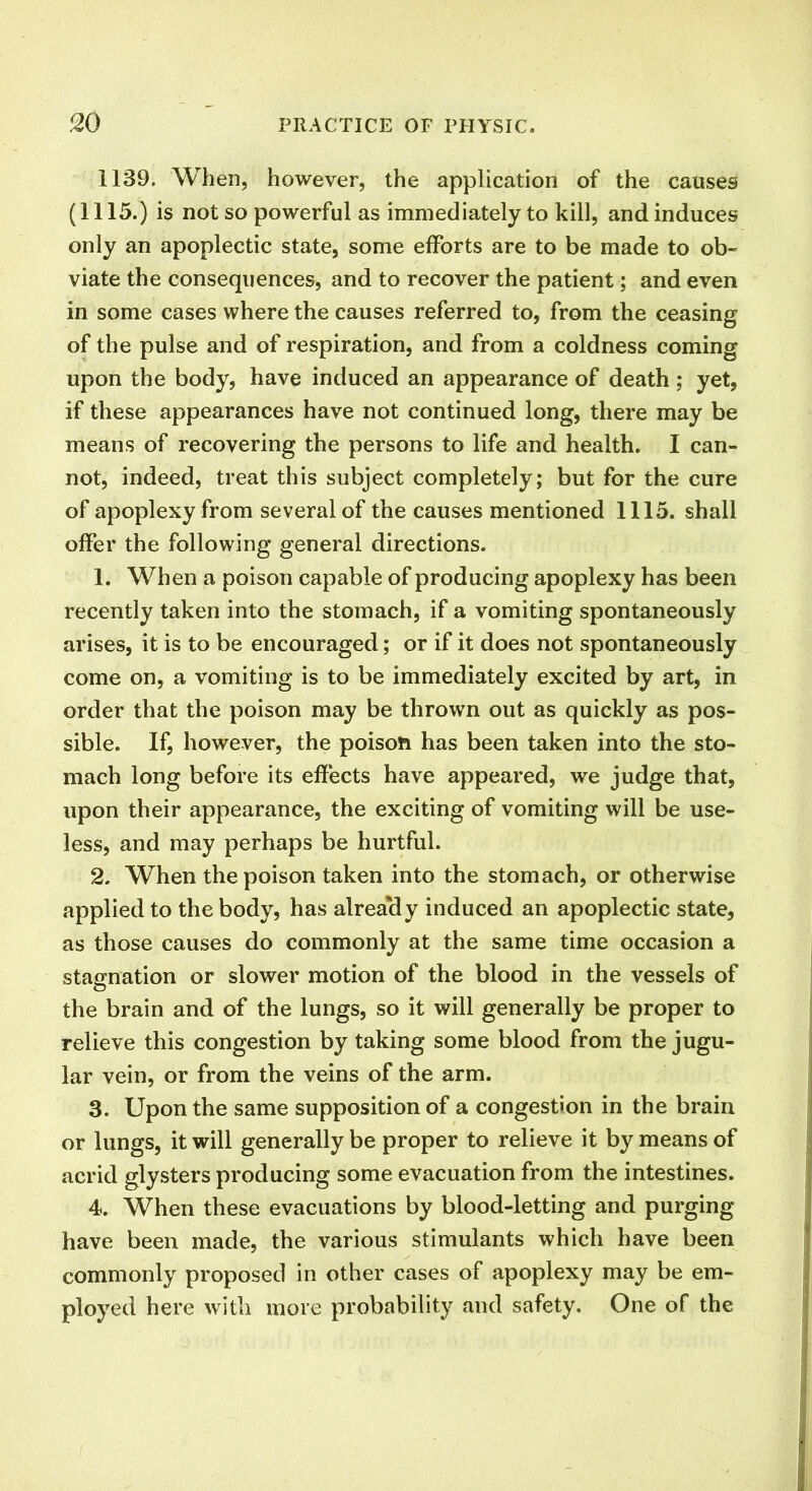 1139. When, however, the application of the causes (1115.) is not so powerful as immediately to kill, and induces only an apoplectic state, some efforts are to be made to ob- viate the consequences, and to recover the patient; and even in some cases where the causes referred to, from the ceasing of the pulse and of respiration, and from a coldness coming upon the body, have induced an appearance of death; yet, if these appearances have not continued long, there may be means of recovering the persons to life and health. I can- not, indeed, treat this subject completely; but for the cure of apoplexy from several of the causes mentioned 1115. shall offer the following general directions. 1. When a poison capable of producing apoplexy has been recently taken into the stomach, if a vomiting spontaneously arises, it is to be encouraged; or if it does not spontaneously come on, a vomiting is to be immediately excited by art, in order that the poison may be thrown out as quickly as pos- sible. If, however, the poison has been taken into the sto- mach long before its effects have appeared, we judge that, upon their appearance, the exciting of vomiting will be use- less, and may perhaps be hurtful. 2. When the poison taken into the stomach, or otherwise applied to the body, has already induced an apoplectic state, as those causes do commonly at the same time occasion a stagnation or slower motion of the blood in the vessels of the brain and of the lungs, so it will generally be proper to relieve this congestion by taking some blood from the jugu- lar vein, or from the veins of the arm. 3. Upon the same supposition of a congestion in the brain or lungs, it will generally be proper to relieve it by means of acrid glysters producing some evacuation from the intestines. 4. When these evacuations by blood-letting and purging have been made, the various stimulants which have been commonly proposed in other cases of apoplexy may be em- ployed here with more probability and safety. One of the