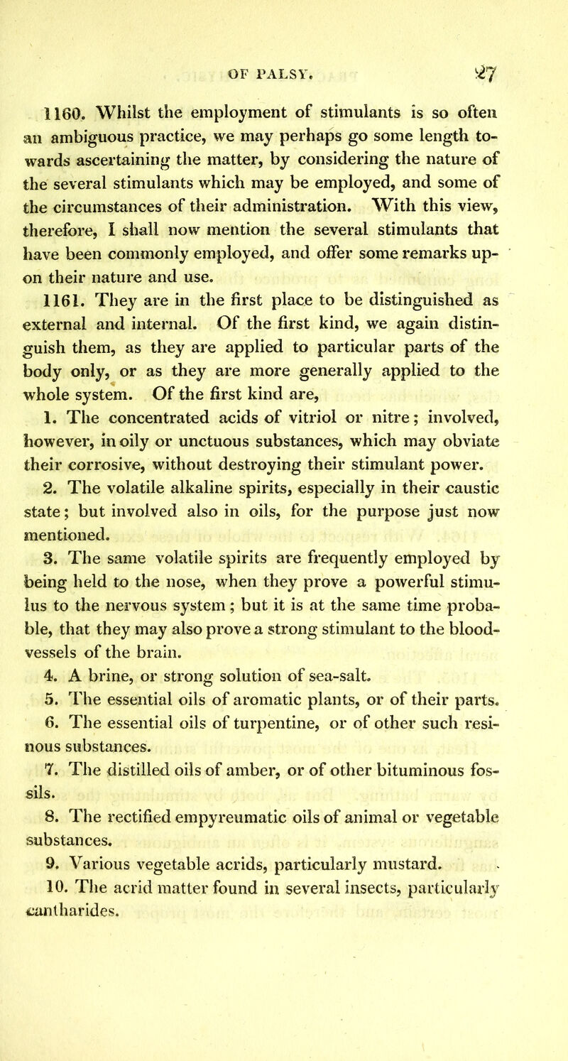 1160. Whilst the employment of stimulants is so often an ambiguous practice, we may perhaps go some length to- wards ascertaining the matter, by considering the nature of the several stimulants which may be employed, and some of the circumstances of their administration. With this view, therefore, I shall now mention the several stimulants that have been commonly employed, and offer some remarks up- on their nature and use. 1161. They are in the first place to be distinguished as external and internal. Of the first kind, we again distin- guish them, as they are applied to particular parts of the body only, or as they are more generally applied to the whole system. Of the first kind are, 1. The concentrated acids of vitriol or nitre; involved, however, in oily or unctuous substances, which may obviate their corrosive, without destroying their stimulant power. 2. The volatile alkaline spirits, especially in their caustic state; but involved also in oils, for the purpose just now mentioned. 3. The same volatile spirits are frequently employed by being held to the nose, when they prove a powerful stimu- lus to the nervous system; but it is at the same time proba- ble, that they may also prove a strong stimulant to the blood- vessels of the brain. 4. A brine, or strong solution of sea-salt. 5. The essential oils of aromatic plants, or of their parts. 6. The essential oils of turpentine, or of other such resi- nous substances. 7. The distilled oils of amber, or of other bituminous fos- sils. 8. The rectified empyreumatic oils of animal or vegetable substances. 9. Various vegetable acrids, particularly mustard. 10. The acrid matter found in several insects, particularly cantharides.