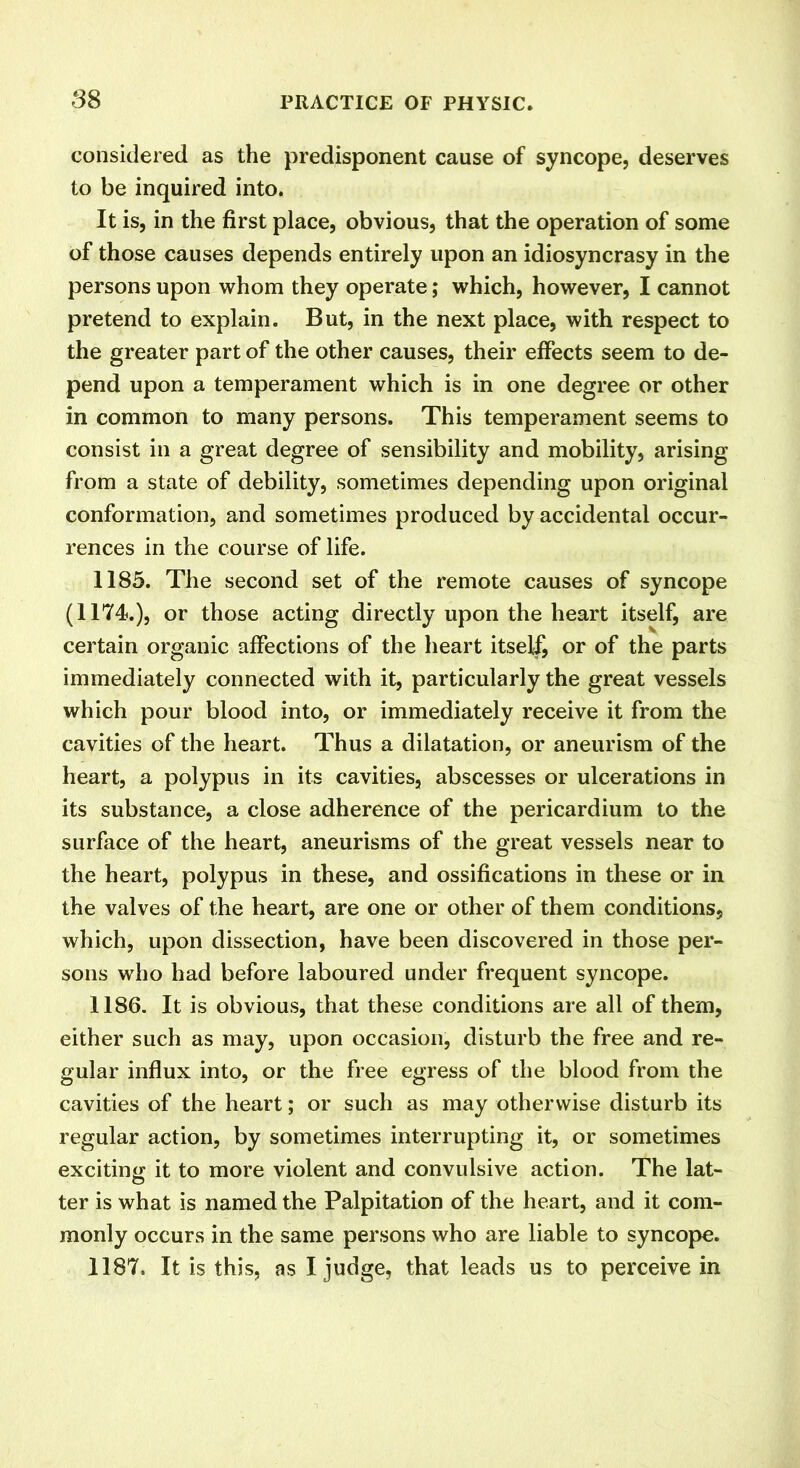 considered as the predisponent cause of syncope, deserves to be inquired into. It is, in the first place, obvious, that the operation of some of those causes depends entirely upon an idiosyncrasy in the persons upon whom they operate; which, however, I cannot pretend to explain. But, in the next place, with respect to the greater part of the other causes, their effects seem to de- pend upon a temperament which is in one degree or other in common to many persons. This temperament seems to consist in a great degree of sensibility and mobility, arising from a state of debility, sometimes depending upon original conformation, and sometimes produced by accidental occur- rences in the course of life. 1185. The second set of the remote causes of syncope (1174.), or those acting directly upon the heart itself, are certain organic affections of the heart itself, or of the parts immediately connected with it, particularly the great vessels which pour blood into, or immediately receive it from the cavities of the heart. Thus a dilatation, or aneurism of the heart, a polypus in its cavities, abscesses or ulcerations in its substance, a close adherence of the pericardium to the surface of the heart, aneurisms of the great vessels near to the heart, polypus in these, and ossifications in these or in the valves of the heart, are one or other of them conditions, which, upon dissection, have been discovered in those per- sons who had before laboured under frequent syncope. 1186. It is obvious, that these conditions are all of them, either such as may, upon occasion, disturb the free and re- gular influx into, or the free egress of the blood from the cavities of the heart; or such as may otherwise disturb its regular action, by sometimes interrupting it, or sometimes exciting it to more violent and convulsive action. The lat- ter is what is named the Palpitation of the heart, and it com- monly occurs in the same persons who are liable to syncope. 1187. It is this, as I judge, that leads us to perceive in