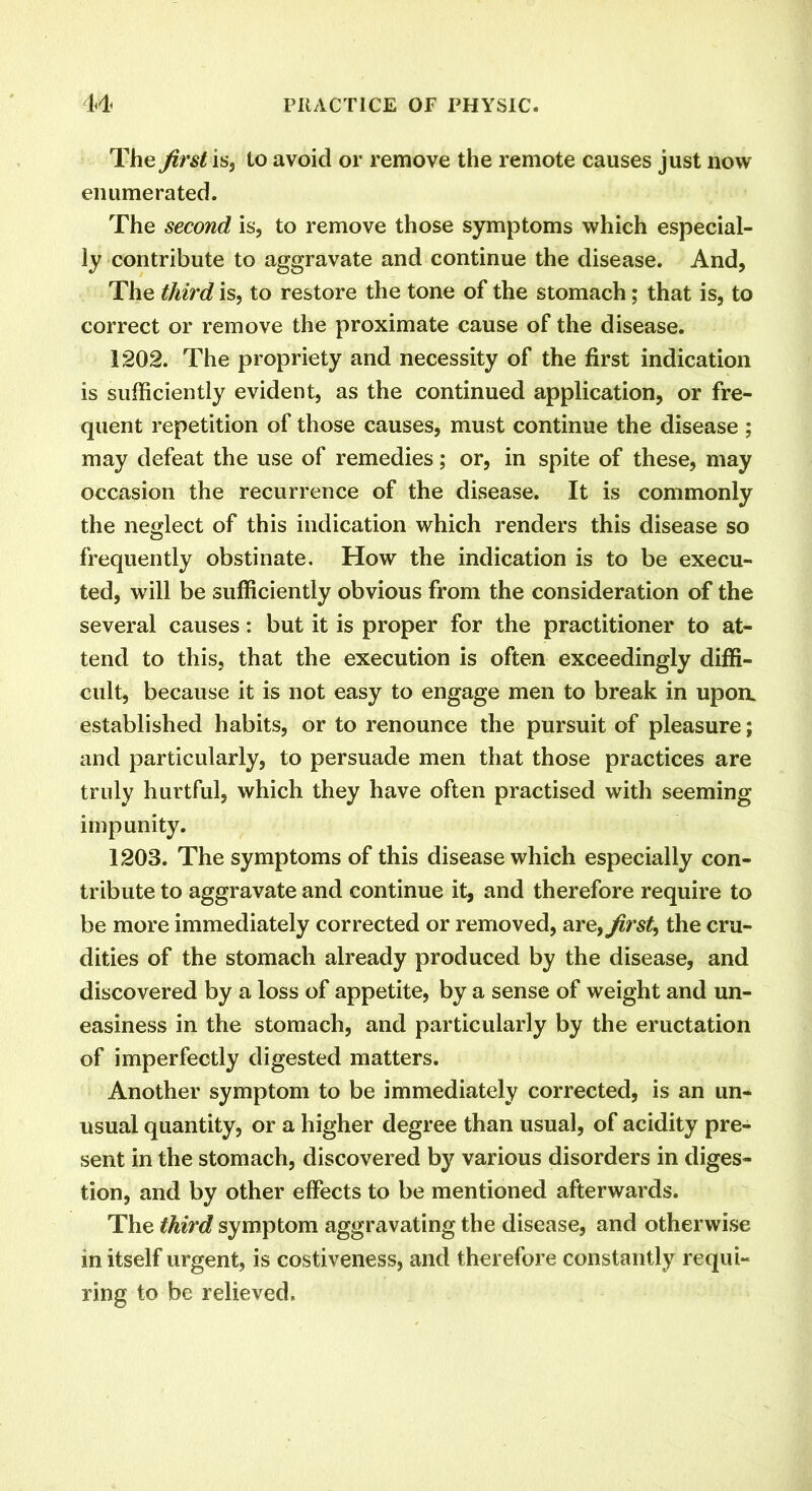 The first is, to avoid or remove the remote causes just now enumerated. The second is, to remove those symptoms which especial- ly contribute to aggravate and continue the disease. And, The third is, to restore the tone of the stomach; that is, to correct or remove the proximate cause of the disease. 1202. The propriety and necessity of the first indication is sufficiently evident, as the continued application, or fre- quent repetition of those causes, must continue the disease ; may defeat the use of remedies; or, in spite of these, may occasion the recurrence of the disease. It is commonly the neglect of this indication which renders this disease so frequently obstinate. How the indication is to be execu- ted, will be sufficiently obvious from the consideration of the several causes: but it is proper for the practitioner to at- tend to this, that the execution is often exceedingly diffi- cult, because it is not easy to engage men to break in upoa established habits, or to renounce the pursuit of pleasure; and particularly, to persuade men that those practices are truly hurtful, which they have often practised with seeming impunity. 1203. The symptoms of this disease which especially con- tribute to aggravate and continue it, and therefore require to be more immediately corrected or removed, are, first, the cru- dities of the stomach already produced by the disease, and discovered by a loss of appetite, by a sense of weight and un- easiness in the stomach, and particularly by the eructation of imperfectly digested matters. Another symptom to be immediately corrected, is an un- usual quantity, or a higher degree than usual, of acidity pre- sent in the stomach, discovered by various disorders in diges- tion, and by other effects to be mentioned afterwards. The third symptom aggravating the disease, and otherwise in itself urgent, is costiveness, and therefore constantly requi- ring to be relieved.