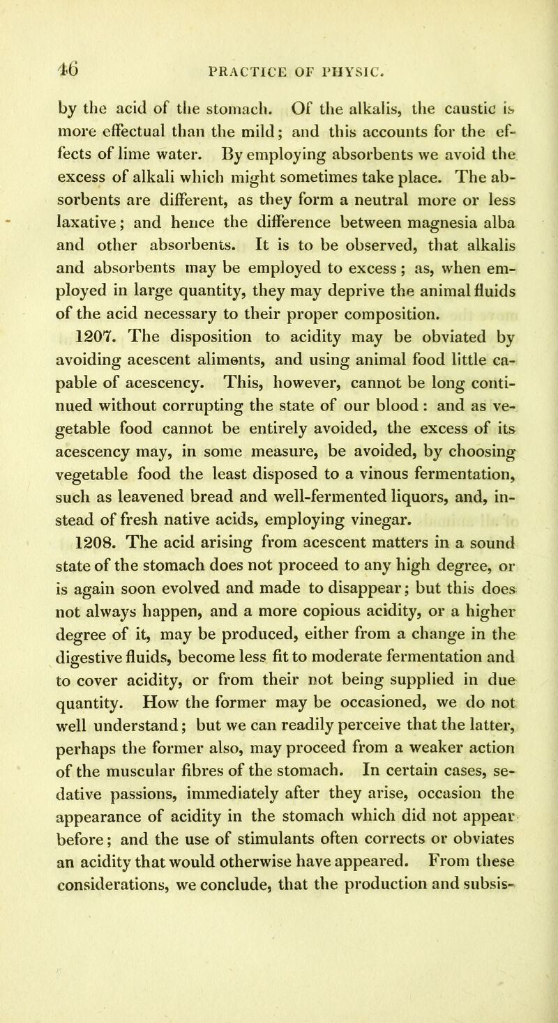 by the acid of the stomach. Of the alkalis, the caustic is more effectual than the mild; and this accounts for the ef- fects of lime water. By employing absorbents we avoid the excess of alkali which might sometimes take place. The ab- sorbents are different, as they form a neutral more or less laxative; and hence the difference between magnesia alba and other absorbents. It is to be observed, that alkalis and absorbents may be employed to excess; as, when em- ployed in large quantity, they may deprive the animal fluids of the acid necessary to their proper composition. 1207. The disposition to acidity may be obviated by avoiding acescent aliments, and using animal food little ca- pable of acescency. This, however, cannot be long conti- nued without corrupting the state of our blood : and as ve- getable food cannot be entirely avoided, the excess of its acescency may, in some measure, be avoided, by choosing vegetable food the least disposed to a vinous fermentation, such as leavened bread and well-fermented liquors, and, in- stead of fresh native acids, employing vinegar. 1208. The acid arising from acescent matters in a sound state of the stomach does not proceed to any high degree, or is again soon evolved and made to disappear; but this does not always happen, and a more copious acidity, or a higher degree of it, may be produced, either from a change in the digestive fluids, become less fit to moderate fermentation and to cover acidity, or from their not being supplied in due quantity. How the former may be occasioned, we do not well understand; but we can readily perceive that the latter, perhaps the former also, may proceed from a weaker action of the muscular fibres of the stomach. In certain cases, se- dative passions, immediately after they arise, occasion the appearance of acidity in the stomach which did not appear before; and the use of stimulants often corrects or obviates an acidity that would otherwise have appeared. From these considerations, we conclude, that the production and subsis-