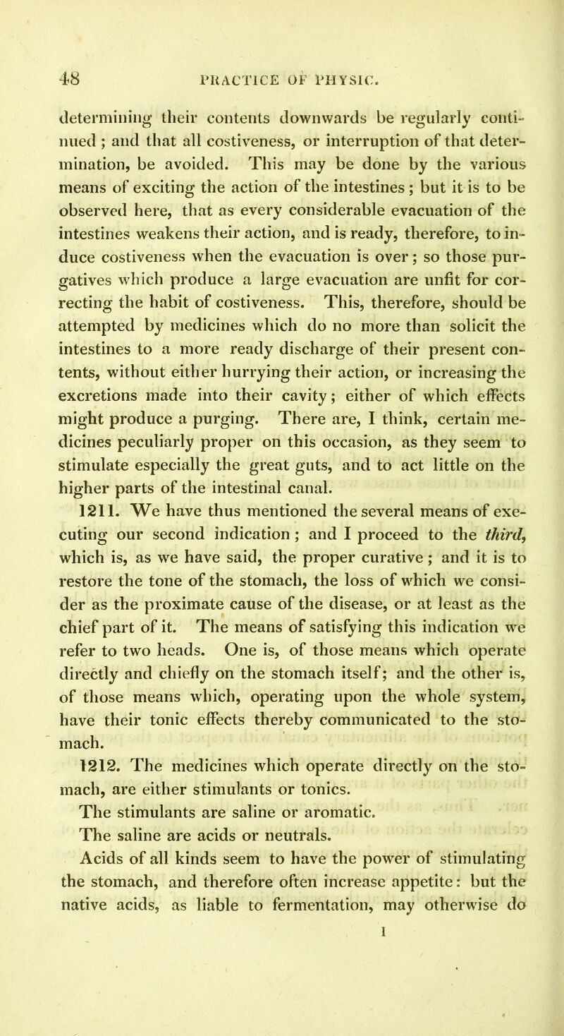 determining their contents downwards be regularly conti- nued ; and that all costiveness, or interruption of that deter- mination, be avoided. This may be done by the various means of exciting the action of the intestines ; but it is to be observed here, that as every considerable evacuation of the intestines weakens their action, and is ready, therefore, to in- duce costiveness when the evacuation is over; so those pur- gatives which produce a large evacuation are unfit for cor- recting the habit of costiveness. This, therefore, should be attempted by medicines which do no more than solicit the intestines to a more ready discharge of their present con- tents, without either hurrying their action, or increasing the excretions made into their cavity; either of which effects might produce a purging. There are, I think, certain me- dicines peculiarly proper on this occasion, as they seem to stimulate especially the great guts, and to act little on the higher parts of the intestinal canal. 1211. We have thus mentioned the several means of exe- cuting our second indication ; and I proceed to the third, which is, as we have said, the proper curative; and it is to restore the tone of the stomach, the loss of which we consi- der as the proximate cause of the disease, or at least as the chief part of it. The means of satisfying this indication we refer to two heads. One is, of those means which operate directly and chiefly on the stomach itself; and the other is, of those means which, operating upon the whole system, have their tonic effects thereby communicated to the sto- mach. 1212. The medicines which operate directly on the sto- mach, are either stimulants or tonics. The stimulants are saline or aromatic. The saline are acids or neutrals. Acids of all kinds seem to have the power of stimulating the stomach, and therefore often increase appetite: but the native acids, as liable to fermentation, may otherwise do