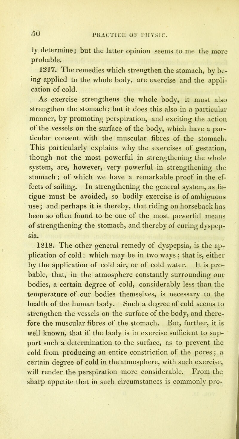 ly determine; but the latter opinion seems to me the more probable. 1217. The remedies which strengthen the stomach, by be- ing applied to the whole body, are exercise and the appli- cation of cold. As exercise strengthens the whole body, it must also strengthen the stomach; but it does this also in a particular manner, by promoting perspiration, and exciting the action of the vessels on the surface of the body, which have a par- ticular consent with the muscular fibres of the stomach. This particularly explains why the exercises of gestation, though not the most powerful in strengthening the whole system, are, however, very powerful in strengthening the stomach; of which we have a remarkable proof in the ef- fects of sailing. In strengthening the general system, as fa- tigue must be avoided, so bodily exercise is of ambiguous use; and perhaps it is thereby, that riding on horseback has been so often found to be one of the most powerful means of strengthening the stomach, and thereby of curing dyspep- sia. 1218. The other general remedy of dyspepsia, is the ap- plication of cold: which may be in two ways ; that is, either by the application of cold air, or of cold water. It is pro- bable, that, in the atmosphere constantly surrounding our bodies, a certain degree of cold, considerably less than the temperature of our bodies themselves, is necessary to the health of the human body. Such a degree of cold seems to strengthen the vessels on the surface of the body, and there- fore the muscular fibres of the stomach. But, further, it is well known, that if the body is in exercise sufficient to sup- port such a determination to the surface, as to prevent the cold from producing an entire constriction of the pores; a certain degree of cold in the atmosphere, with such exercise, will render the perspiration more considerable. From the sharp appetite that in such circumstances is commonly pro-